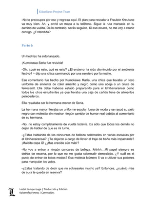 Kikuslirus Project Team 
Lestat Lamperouge | Traducción y Edición. 
Kaiserofdarkness | Corrección. 
-No te preocupes por eso y regresa aquí. El plan para rescatar a Fraulein Kreutune va muy bien. Ah, y envié un mapa a tu teléfono. Sigue la ruta marcada en tu camino de vuelta. De lo contrario, serás seguido. Si eso ocurre, no me voy a reunir contigo. ¿Entendido? 
Parte 6 
Un hechizo ha sido lanzado. 
¡Kumokawa Seria fue revivida! 
-Oh, ¿qué es esto, qué es esto? ¿El encierro ha sido disminuido por el ambiente festivo? – dijo una chica caminando por una sendero por la noche. 
Ese comentario fue hecho por Kumokawa María, una chica que llevaba un loco uniforme de sirvienta de color amarillo y negro como una abeja o un cruce de ferrocarril. Ella debe haberse estado preparando para el Ichihanaransai como todos los otros estudiantes ya que llevaba una caja de cartón llena de alimentos perecederos. 
Ella resultaba ser la hermana menor de Seria. 
La hermana mayor llevaba un uniforme escolar fuera de moda y se rascó su pelo negro con molestia sin mostrar ningún cambio de humor real debido al comentario de su hermana. 
-No, no estoy completamente de vuelta todavía. Es sólo que todos los demás no dejan de hablar de que es mi turno. 
-¿Estás hablando de los concursos de belleza celebrados en varias escuelas por el Ichihanaransai? ¿Te dejaron a cargo de llevar el traje de baño más impactante? ¡Maldita copa G! ¿¡Has crecido aún más!? 
-No voy a entrar a ningún concurso de belleza. Ahhhh…Mi papel siempre es detrás de escena, por lo que no me gusta sobresalir demasiado. ¿Y cuál es el punto de entrar de todos modos? Esa molesta Número 5 va a utilizar sus poderes para manipular los votos. 
-¿Estás tratando de decir que no sobresales mucho ya? Entonces, ¿cuánto más de aura te queda en reserva?  