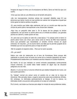 Kikuslirus Project Team 
Lestat Lamperouge | Traducción y Edición. 
Kaiserofdarkness | Corrección. 
Incapaz de seguir el ritmo con el entusiasmo de María, Sería se frotó los ojos con sueño. 
-Creo que eso sólo es una diferencia en el tamaño del pecho. 
-¡No me menosprecies mientras actúas tan cansada! ¡Maldita copa G! Las personas que tienen mucho en ese sentido se vuelven tan arrogantes al igual que cómo ganar la lotería cambia a la gente… 
-Sí, pero tendría que haber algo realmente mal con un mundo que deje que las chicas de pecho plano menosprecien a las chicas bien dotadas. 
-Aquí hay un pequeño dato para ti. En la época de los griegos no tenían sujetadores, así que tener un pecho plano era un símbolo de estatus. Los grandes pechos se caerían y nadie quiere ver eso. 
-Sí, pero eso ya no aplica en este día y esta época. Y tú actúas como si tener un pecho plano fuera una virtud, pero obras como la Venus de Milo hace bastante obvio que pensaban que necesitabas un tamaño mínimo incluso en aquel entonces. En resumen, ¿no es bueno tener una talla que te permite quejarte de lo limitadas que son tus opciones para un traje de baño? 
-Me he quejado al respecto antes…Pero por la razón opuesta. 
-Oh, ¿en serio? 
Había una nota de melancolía en el tono de Kumokawa Seria porque ella realmente no quería mirar el buzón de correo de su amando dispositivo de mano. Probablemente estaba lleno con molestos asuntos respecto a Ciudad Academia. 
De hecho, la luz que indicaba un correo entrante parpadeaba continuamente incluso entonces. La ciudad debe haber estado en algún tipo de situación peligrosa una vez más. 
(Bueno, ni una vez hice un anuncio oficial de que estaba trabajando de nuevo, así que puedo ignorarlo.) 
Su “trabajo” normal era actuar como el cerebro de un viejo de la mesa de directores. Ella pensaba ideas y sugería soluciones para esos problemas difíciles. Sin embargo, no disfrutaba particularmente el trabajo. O por lo menos, no disfrutaba recibir una porción extra grande en la casa sin ordenarlo. 
Por lo tanto, usó todas sus fuerzas para alejar la mirada de esos problemas reales.  