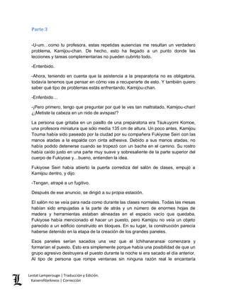 Lestat Lamperouge | Traducción y Edición. 
Kaiserofdarkness | Corrección 
Parte 3 
-U-um…como tu profesora, estas repetidas ausencias me resultan un verdadero problema, Kamijou-chan. De hecho, esto ha llegado a un punto donde las lecciones y tareas complementarias no pueden cubrirlo todo. 
-Entenbido. 
-Ahora, teniendo en cuenta que la asistencia a la preparatoria no es obligatoria, todavía tenemos que pensar en cómo vas a recuperarte de esto. Y también quiero saber qué tipo de problemas estás enfrentando, Kamijou-chan. 
-Enfenbido… 
-¡Pero primero, tengo que preguntar por qué te ves tan maltratado, Kamijou-chan! ¿¡Metiste la cabeza en un nido de avispas!? 
La persona que gritaba en un pasillo de una preparatoria era Tsukuyomi Komoe, una profesora miniatura que sólo medía 135 cm de altura. Un poco antes, Kamijou Touma había sido paseado por la ciudad por su compañera Fukiyose Seiri con las manos atadas a la espalda con cinta adhesiva. Debido a sus manos atadas, no había podido detenerse cuando se tropezó con un bache en el camino. Su rostro había caído justo en una parte muy suave y sobresaliente de la parte superior del cuerpo de Fukiyose y…bueno, entienden la idea. 
Fukiyose Seiri había abierto la puerta corrediza del salón de clases, empujó a Kamijou dentro, y dijo: 
-Tengan, atrapé a un fugitivo. 
Después de ese anuncio, se dirigió a su propia estación. 
El salón no se veía para nada como durante las clases normales. Todas las mesas habían sido empujadas a la parte de atrás y un número de enormes hojas de madera y herramientas estaban alineadas en el espacio vacío que quedaba. Fukiyose había mencionado el hacer un puesto, pero Kamijou no veía un objeto parecido a un edificio construido en bloques. En su lugar, la construcción parecía haberse detenido en la etapa de la creación de los grandes paneles. 
Esos paneles serían sacados una vez que el Ichihanaransai comenzara y formarían el puesto. Esto era simplemente porque había una posibilidad de que un grupo agresivo destruyera el puesto durante la noche si era sacado el día anterior. Al tipo de persona que rompe ventanas sin ninguna razón real le encantaría  