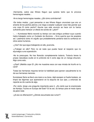 Kikuslirus Project Team 
Lestat Lamperouge | Traducción y Edición. 
Kaiserofdarkness | Corrección. 
-Hermanita, sobre ese Kihara Kagun que quieres tanto que te provoca hemorragias nasales… 
-N-no tengo hemorragias nasales. ¡¡Sé cómo controlarme!! 
-De todos modos, ¿qué pensarías si ese Kihara Kagun anunciara que era un amante de los pechos planos y se niega a aceptar cualquier cosa más grande que una copa B como pecho? Asume que este anuncio se hace con la fuerza suficiente para merecer un efecto de sonido de “¡¡don!!” 
-… – Kumokawa María recordó su tiempo con ese antiguo profesor suyo cuando había trabajado como un Cuidador de Alumnos. – N-no querría que me aceptara así. Lastimaría tanto mi orgullo que probablemente perdería toda la confianza en otros seres humanos. 
-¿Ves? Así que sigue trabajando en ello, jovencita. 
-¿Trabajar en ello? Pero no sé nada que pueda hacer al respecto que no equivalga a una superstición. 
-No te preocupes. No has florecido completamente todavía. Todavía tienes la propia naturaleza oculta en lo profundo de ti como algo de un manga shounen. Algo como esto. 
-¡¡Oye!! ¡Maldita copa G! ¡¡No me muestres esos con esa mirada de triunfo en tu cara!! 
Todas las hermanas mayores tenían la habilidad para ignorar casualmente la ira de sus hermanas menores. 
Kumokawa Seria se llevó una mano a su boca, dejó escapar un fuerte bostezo, se limpió las lágrimas que aparecieron en la esquina de sus ojos, y entonces de repente se dio cuenta de algo. 
-Por cierto, tengo una pregunta importante para ti. ¿Es cierto que te enamoraste de Kamijou Touma en Europa del Este? Si es así, es tiempo para el modo ópera de jabón total. 
-¡¡E-eso es difamación!! ¿¡Dónde escuchaste ese rumor!? 
 