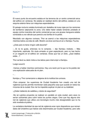 Kikuslirus Project Team 
Lestat Lamperouge | Traducción y Edición. 
Kaiserofdarkness | Corrección. 
Parte 7 
El nuevo punto de encuentro estaba en los terrenos de un centro comercial cerca del edificio sin ventanas. No estaba en realidad dentro del edificio; estaba en una esquina exterior llena con máquinas expendedoras. 
El paisaje nocturno estaba iluminado por destellos de luces rojas por los camiones de bomberos salpicando la zona. Uno debe haber estado tomando prestado el equipo contra incendios del centro comercial ya que una gruesa manguera estaba conectada a una válvula que parecía una bomba en la pared. 
Mezclado con algunos curiosos, Thor se acercó a las máquinas expendedoras mientras bebía una lata de café. Mostró una leve sonrisa al ver a Kamijou Touma. 
-¿Este país no tiene ningún café decente? 
-…Si no te gusta, entonces no lo compres. – dijo Kamijou molesto. – Más importante, explícate. Sin duda armaste un gran espectáculo, pero no has hecho ni un rasguño en el edificio sin ventanas. Dices que fue un éxito. ¿Qué diablos estás…? 
Thor se llevó su dedo índice a los labios para interrumpir a Kamijou. 
Luego susurró: 
-Vamos a hablar mientras caminamos. Hay una razón por la que no he podido dar una explicación adecuada de mi plan. 
-… 
Kamijou y Thor comenzaron a alejarse de la multitud de curiosos. 
-Para empezar, los superiores de Ciudad Academia han creado una red de vigilancia que les permite monitorear cada pequeña cosa que sucede en todos los rincones de la ciudad. Eso me ha impedido explicar mi plan en su totalidad. 
-¿Estás hablando de satélites y robots de seguridad? 
-No sé cuántos proyectos se realizan en paralelo en esta ciudad, pero esos no serían suficientes para cubrir todos los puntos ciegos. Creo que hay alguna otra red de vigilancia que utiliza una tecnología mucho más desagradable que no ha sido revelada al público. 
La verdadera identidad de esa red de vigilancia eran nano dispositivos que reúnen datos del Underline que habían sido diseminados por Ciudad Academia, pero sólo  