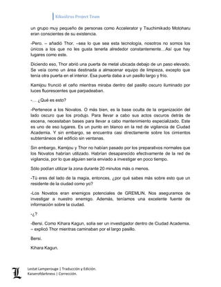 Kikuslirus Project Team 
Lestat Lamperouge | Traducción y Edición. 
Kaiserofdarkness | Corrección. 
un grupo muy pequeño de personas como Accelerator y Tsuchimikado Motoharu eran conscientes de su existencia. 
-Pero. – añadió Thor. –sea lo que sea esta tecnología, nosotros no somos los únicos a los que no les gusta tenerla alrededor constantemente…Así que hay lugares como este. 
Diciendo eso, Thor abrió una puerta de metal ubicada debajo de un paso elevado. Se veía como un área destinada a almacenar equipo de limpieza, excepto que tenía otra puerta en el interior. Esa puerta daba a un pasillo largo y frío. 
Kamijou frunció el ceño mientras miraba dentro del pasillo oscuro iluminado por luces fluorescentes que parpadeaban. 
-… ¿Qué es esto? 
-Pertenece a los Novatos. O más bien, es la base oculta de la organización del lado oscuro que los produjo. Para llevar a cabo sus actos oscuros detrás de escena, necesitaban bases para llevar a cabo mantenimiento especializado. Este es uno de eso lugares. Es un punto en blanco en la red de vigilancia de Ciudad Academia. Y sin embargo, se encuentra casi directamente sobre los cimientos subterráneos del edificio sin ventanas. 
Sin embargo, Kamijou y Thor no habían pasado por los preparativos normales que los Novatos habrían utilizado. Habrían desaparecido efectivamente de la red de vigilancia, por lo que alguien sería enviado a investigar en poco tiempo. 
Sólo podían utilizar la zona durante 20 minutos más o menos. 
-Tú eres del lado de la magia, entonces, ¿por qué sabes más sobre esto que un residente de la ciudad como yo? 
-Los Novatos eran enemigos potenciales de GREMLIN. Nos aseguramos de investigar a nuestro enemigo. Además, teníamos una excelente fuente de información sobre la ciudad. 
-¿? 
-Bersi. Como Kihara Kagun, solía ser un investigador dentro de Ciudad Academia. – explicó Thor mientras caminaban por el largo pasillo. 
Bersi. 
Kihara Kagun.  