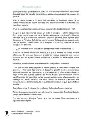 Kikuslirus Project Team 
Lestat Lamperouge | Traducción y Edición. 
Kaiserofdarkness | Corrección. 
que significaba ya que todo lo que podía ver eran innumerables series de números desplazándose. La pantalla claramente no estaba diseñada para los usuarios en general. 
-Pero al mismo tiempo, la Fortaleza Calcular no es tan fuerte ella misma. Si las partes intelectuales no logran activarse, una explosión directa es suficiente para hacerle un agujero. 
-Pero la energía del edificio sin ventanas se suministra desde el interior, ¿no? 
-Sí, por lo que no podemos causar un corte de energía. – admitió rápidamente Thor. – Así que tenemos que hacer frente a esto desde una dirección diferente. Para eso fue que estallé esos camiones. En pocas palabras, reuní algunos datos de cuando la Fortaleza Calcular canceló el impacto de las explosiones para poder calcular algunas “idiosincrasias” de la máquina. La fuerza y dirección de cada explosión fue diferente. 
-… ¿Qué podemos hacer una vez que conozcamos estas “idiosincrasias”? 
-Calcular un patrón de onda de choque a la que el blindaje no puede escapar totalmente. Si entonces llevamos a cabo un ataque siguiendo ese patrón, podemos abrir un agujero en ese edificio que ni siquiera un arma nuclear puede destruir. 
-Dudo que puedas calcular eso utilizando una computadora doméstica. 
-Y es por eso que estoy dejando el trabajo pesado a unas computadoras más grandes. – Thor agitó ligeramente el dispositivo portátil mientras innumerables series de números se desplazaban a gran velocidad. - ¿Recuerdas a Bersi…o mejor dicho, las puertas traseras de Kihara Kagun que mencioné? Preparó identificaciones de pase libre en las supercomputadoras de algunos centros de investigación. Estoy haciendo que esas hagan los cálculos predictivos. Por supuesto, se nos cerrarán después de que los usemos aquí, al igual que esta base secreta. 
Después de unos 15 minutos, los resultados de los cálculos se mostraron. 
Tenían la ecuación necesaria para atravesar la inexpugnable Fortaleza Calcular que protegía al edificio sin ventanas. 
Con eso en mano, Kamijou Touma y el dios del trueno Thor continuaron a la siguiente fase del plan. 
 