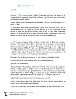 Kikuslirus Project Team 
Lestat Lamperouge | Traducción y Edición. 
Kaiserofdarkness | Corrección. 
Parte 8 
Kamijou y Thor avanzaron por Ciudad Academia utilizando los restos de la instalación de investigación que había producido a los Novatos, una organización del lado oscuro de la ciudad. 
Tenían bolsas llenas de herramientas eléctricas. Eran las herramientas que Thor había robado. 
-El presidente de la junta probablemente confía en la precisión de su red de vigilancia personal y la Fortaleza Calcular. Ya que no lo van a traicionar, puede confiar en ellos más que en un humano. Pero no hay tal cosa como un sistema perfecto. Si podemos acercarnos los suficiente al edificio sin ventanas sin que nos detecte, podemos aplicar una herida fatal a su sistema de seguridad. 
-… 
-¿Hm? No te preocupes. No he olvidado nuestro objetivo. Estamos aquí para rescatar a Fraulein Kreutune. Pero no olvides que no se acaba una vez que la saquemos del edificio sin ventanas. De hecho, esconderla de los magos de la fuerza principal de GREMLIN y del grupo de Ollerus probablemente será la parte más difícil. Si tomamos un desvío aquí, sólo vamos a terminar siendo atacados desde todos los lados. Para ser honesto, me duele que no podamos hacer más aquí, pero este no es el momento de volverse codicioso. 
Kamijou y Thor se detuvieron delante de una escalera pegada a la pared. 
Cuando miró hacia arriba, Kamijou pudo ver una salida redonda. 
-¿Eso es una alcantarilla? 
-Sale justo junto a la pared del edificio sin ventanas. Pero una vez que salgamos por allí, la red de vigilancia del presidente de la junta será capaz de captarnos una vez más. Sin mencionar que probablemente ya ha comenzado a investigar las puertas traseras de Kihara Kagun. Si descubre lo que estábamos calculando utilizando las supercomputadoras, hará todo lo que pueda para detenernos. 
-¿Cuánto tiempo crees que tenemos hasta que eso ocurra? 
-Diez o veinte minutos. Pero eso debería ser suficiente. Todavía podemos abrir un agujero en la rumorada Fortaleza Calcular. 
Kamijou comprobó muy bien el peso de su bolsa llena de herramientas eléctricas.  