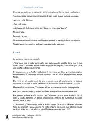 Kikuslirus Project Team 
Lestat Lamperouge | Traducción y Edición. 
Kaiserofdarkness | Corrección. 
Una vez que subieran la escalera y abrieran la alcantarilla, no había vuelta atrás. 
Tenía que estar plenamente consciente de eso antes de que pudiera continuar. 
-Vamos. – dijo Kamijou. 
-Eso está mejor. 
¿Qué conexión había entre Fraulein Kreutune y Kamijou Touma? 
No importaba. 
Después de todo… 
No estaban andando por ese camino para ganarse el agradecimiento de alguien. 
Simplemente iban a salvar a alguien que necesitaba su ayuda. 
Parte 9 
La cena esa noche era mizutaki. 
-Para hacer que el pollo parezca lo más extravagante posible, tiene que ir con nabe. – dijo Yoshikawa Kikyou mientras giraba el pequeño cilindro de gas para una estufa portátil en sus manos. 
Su especialidad eran los farmacéuticos, la ingeniería genética, y otras tecnologías relacionadas a la clonación, y había trabajado una vez en el proyecto militar Radio Noise. 
Ella vivía en el apartamento de una maestra, pero el apartamento no estaba rentado a su nombre. Estaba viviendo con un miembro de Anti-Skill que conocía. 
Muy desafortunadamente, Yoshikawa Kikyou actualmente estaba desempleada. 
Por cierto, algunos otros gorrones vivían en ese apartamento además de ella. 
Por ejemplo, estaba la niña llamada Last Order que parecía tener alrededor de 10 años y estaba agitando un control inalámbrico en forma de nunchakus mientras saltaba sobre el sofá. 
-¡¡Ohhhhhh!! ¡¡Tú no puedes tener a Blanca nieves, dice Misaka-Misaka mientras hace su anuncio!! ¡¡¡¡¡¡Misaka no ha visto ninguna prueba de que Blanca nieves será feliz si se va con el príncipe, dice Misaka-Misaka mientras…!!!!!!  