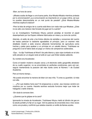 Kikuslirus Project Team 
Lestat Lamperouge | Traducción y Edición. 
Kaiserofdarkness | Corrección. 
-Bien, es hora de cenar. 
-¡Misaka acaba de llegar a una buena parte, dice Misaka-Misaka mientras protesta por tu sincronización! ¡¡La comunicación es importante en un juego online, así que no puedes desconectarte en un mal punto de parada!! ¡¡Dice Misaka-Misaka mientras explica lo básico!! 
-Pero la lista de amigos de tu cuenta está llena con nada más que Misakas. ¿Esta no es sólo una manera más forzada de jugar por tu cuenta? 
La ex investigadora Yoshikawa Kikyou pareció perpleja al recordar el papel desempeñado por los Espers militares fabricados en masa y su torre de control. 
Además, el estilo de arte y los lindos efectos de estrellas y corazones del cuento de hadas parecían lo bastante agradables al principio, pero un examen más detallado mostró a siete enanos utilizando herramientas de agricultura como hachas y palas para apalear a un príncipe en un caballo blanco. Yoshikawa se preguntó si se le había dado al juego un motivo de campesinos sublevados. 
-Oye. – le dijo Yoshikawa al Nivel 5 de pelo blanco y ojos rojos tumbado en el otro sofá ubicado en un ángulo recto al sofá en que Last Order estaba saltando. 
Su nombre era Accelerator. 
Como el bastón moderno situado cerca y el electrodo estilo gargantilla alrededor de su cuello sugerían, no se encontraba en perfectas condiciones, pero aún así, seguía manteniendo la posición del más fuerte como el Número 1 de Ciudad Academia. 
Pero al mismo tiempo… 
-No puedo encontrar la manera de lidiar con esa niña. Tú eres su guardián, tú trata con ella. 
-… ¿Por qué diablos haría eso? Si empezamos a comer, esa mocosa vendrá con nosotros por su cuenta. Hacerla sentirse excluida funciona mejor que tratar de halagarla o darle órdenes. 
-Sin duda la conoces bien. 
-¿Quieres que te golpee en la cara? 
Ignorando la mirada de Accelerator, Yoshikawa Kikyou metió el cilindro de gas en la estufa portátil y lo fijó en su lugar. Giró la palanca de encendido dos o tres veces como una prueba y confirmó que estaba creando un anillo de llamas azules.  