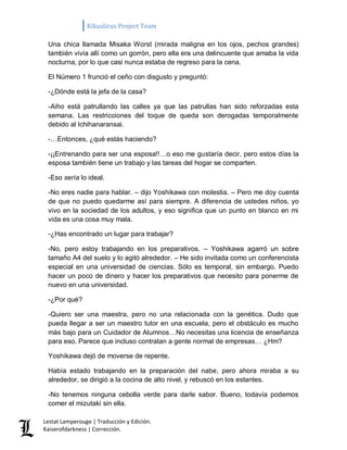 Kikuslirus Project Team 
Lestat Lamperouge | Traducción y Edición. 
Kaiserofdarkness | Corrección. 
Una chica llamada Misaka Worst (mirada maligna en los ojos, pechos grandes) también vivía allí como un gorrón, pero ella era una delincuente que amaba la vida nocturna, por lo que casi nunca estaba de regreso para la cena. 
El Número 1 frunció el ceño con disgusto y preguntó: 
-¿Dónde está la jefa de la casa? 
-Aiho está patrullando las calles ya que las patrullas han sido reforzadas esta semana. Las restricciones del toque de queda son derogadas temporalmente debido al Ichihanaransai. 
-…Entonces, ¿qué estás haciendo? 
-¡¡Entrenando para ser una esposa!!…o eso me gustaría decir, pero estos días la esposa también tiene un trabajo y las tareas del hogar se comparten. 
-Eso sería lo ideal. 
-No eres nadie para hablar. – dijo Yoshikawa con molestia. – Pero me doy cuenta de que no puedo quedarme así para siempre. A diferencia de ustedes niños, yo vivo en la sociedad de los adultos, y eso significa que un punto en blanco en mi vida es una cosa muy mala. 
-¿Has encontrado un lugar para trabajar? 
-No, pero estoy trabajando en los preparativos. – Yoshikawa agarró un sobre tamaño A4 del suelo y lo agitó alrededor. – He sido invitada como un conferencista especial en una universidad de ciencias. Sólo es temporal, sin embargo. Puedo hacer un poco de dinero y hacer los preparativos que necesito para ponerme de nuevo en una universidad. 
-¿Por qué? 
-Quiero ser una maestra, pero no una relacionada con la genética. Dudo que pueda llegar a ser un maestro tutor en una escuela, pero el obstáculo es mucho más bajo para un Cuidador de Alumnos…No necesitas una licencia de enseñanza para eso. Parece que incluso contratan a gente normal de empresas… ¿Hm? 
Yoshikawa dejó de moverse de repente. 
Había estado trabajando en la preparación del nabe, pero ahora miraba a su alrededor, se dirigió a la cocina de alto nivel, y rebuscó en los estantes. 
-No tenemos ninguna cebolla verde para darle sabor. Bueno, todavía podemos comer el mizutaki sin ella.  