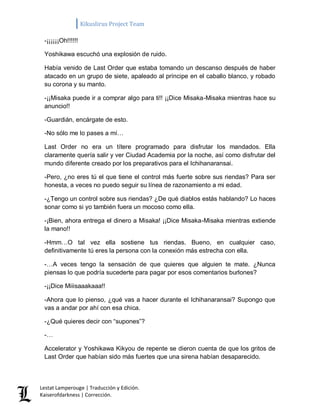 Kikuslirus Project Team 
Lestat Lamperouge | Traducción y Edición. 
Kaiserofdarkness | Corrección. 
-¡¡¡¡¡¡Oh!!!!!! 
Yoshikawa escuchó una explosión de ruido. 
Había venido de Last Order que estaba tomando un descanso después de haber atacado en un grupo de siete, apaleado al príncipe en el caballo blanco, y robado su corona y su manto. 
-¡¡Misaka puede ir a comprar algo para ti!! ¡¡Dice Misaka-Misaka mientras hace su anuncio!! 
-Guardián, encárgate de esto. 
-No sólo me lo pases a mí… 
Last Order no era un títere programado para disfrutar los mandados. Ella claramente quería salir y ver Ciudad Academia por la noche, así como disfrutar del mundo diferente creado por los preparativos para el Ichihanaransai. 
-Pero, ¿no eres tú el que tiene el control más fuerte sobre sus riendas? Para ser honesta, a veces no puedo seguir su línea de razonamiento a mi edad. 
-¿Tengo un control sobre sus riendas? ¿De qué diablos estás hablando? Lo haces sonar como si yo también fuera un mocoso como ella. 
-¡Bien, ahora entrega el dinero a Misaka! ¡¡Dice Misaka-Misaka mientras extiende la mano!! 
-Hmm…O tal vez ella sostiene tus riendas. Bueno, en cualquier caso, definitivamente tú eres la persona con la conexión más estrecha con ella. 
-…A veces tengo la sensación de que quieres que alguien te mate. ¿Nunca piensas lo que podría sucederte para pagar por esos comentarios burlones? 
-¡¡Dice Miiisaaakaaa!! 
-Ahora que lo pienso, ¿qué vas a hacer durante el Ichihanaransai? Supongo que vas a andar por ahí con esa chica. 
-¿Qué quieres decir con “supones”? 
-… 
Accelerator y Yoshikawa Kikyou de repente se dieron cuenta de que los gritos de Last Order que habían sido más fuertes que una sirena habían desaparecido.  