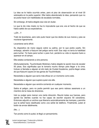 La idea se le había ocurrido antes, pero el piso de observación en el nivel 30 sobresalía en la parte superior. Ella había abandonado la idea, pensando que no se podía hacer con habilidades de escalada normales. 
Sin embargo, él había elegido esa ruta sin dudar. 
Lo que le dio más miedo no fue lo imprudente que era; era el hecho de que se había salido de sus expectativas. 
-¡¡Gh…!! 
Trató de levantarse, pero solo pudo hacer que los dedos de sus manos y pies se movieran ligeramente. 
Levantarse sería difícil. 
Su dispositivo de mano seguía sobre su palma, por lo que podía usarlo. Sin embargo, advertir a Kaizumi del peligro sería inútil. Ese viejo no tenía la habilidad para luchar. Ya fuera para luchar o para huir, perdería su vida si siquiera fuera a aparecer en el campo. 
Ella estaba contactando a otra persona. 
Afortunadamente, Tsuchimikado Motoharu había elegido la opción loca de escalar 50 pisos. Eso significaba que le tomaría mucho tiempo para llegar a la cima. Incluso si llamaba a alguien al otro lado de Ciudad Academia, podría llegar antes de que Kaizumi cayera en las garras de Tsuchimikado. 
Necesitaba a alguien que sería más eficaz en un momento como este. 
Necesitaba a alguien que supiera quien era ella. 
Necesitaba a alguien que vendría corriendo en cualquier momento. 
Sabía el peligro, pero no podía permitir que ese perro rabioso asesinara a un miembro de la mesa de directores. 
Usó su pulgar para marcar una cierta dirección. Reunió todas sus fuerzas, pero apretó los dientes cuando no fue capaz de escribir siquiera 50 caracteres. Entonces adjuntó un archivo que liberaría automáticamente las trampas y permitía que la señal fuera clasificada como una señal de teléfono. Finalmente, pulsó el botón de enviar débilmente. 
(No…) 
Tan pronto como lo pulsó, le llegó un pensamiento. Lestat Lamperouge | Traducción y Edición. 
KaiserofDarkness | Corrección 
 