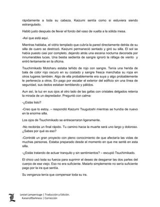 rápidamente a toda su cabeza. Kaizumi sentía como si estuviera siendo estrangulado. 
Habló justo después de llevar el fondo del vaso de vuelta a la sólida mesa. 
-Así que está aquí. 
Mientras hablaba, el vidrio templado que cubría la pared directamente detrás de su silla de cuero se destrozó. Kaizumi permaneció sentado y giró su silla. El sol se había puesto casi por completo, dejando atrás una escena nocturna decorada por innumerables luces. Una bestia sedienta de sangre ignoró la ráfaga de viento y entró lentamente en la oficina. 
Tsuchimikado Motoharu estaba teñido de rojo con sangre. Tenía una herida de bala de color rojo oscuro en su costado y sangre fresca manchaba su ropa en otros lugares también. Algo de ella probablemente era suya y algo probablemente le pertenecía a otros. En pago por escalar el exterior del edificio sin una línea de seguridad, sus dedos estaban temblando y pálidos. 
Aun así, la luz en sus ojos al otro lado de las gafas con cristales delgados retenía la mirada de un depredador. Preguntó con calma: 
-¿Estás listo? 
-Creo que lo estoy. – respondió Kaizumi Tsugutoshi mientras se hundía de nuevo en la enorme silla. 
Los ojos de Tsuchimikado se entrecerraron ligeramente. 
-No recibirás un final rápido. Tu camino hacia la muerte será uno largo y doloroso. ¿Sabes por qué es eso? 
-Controlé un gran proyecto con pleno conocimiento de que afectaría las vidas de muchas personas. Estaba preparado desde el momento en que me senté en esta silla. 
-¿Estás tratando de actuar tranquilo y sin sentimientos? – escupió Tsuchimikado. 
El chico usó toda su fuerza para suprimir el deseo de desgarrar las dos partes del cuerpo de ese viejo. Eso no era suficiente. Matarlo simplemente no sería suficiente pago por la ira que sentía. 
Su venganza tenía que compensar toda su ira. Lestat Lamperouge | Traducción y Edición. 
KaiserofDarkness | Corrección 
 