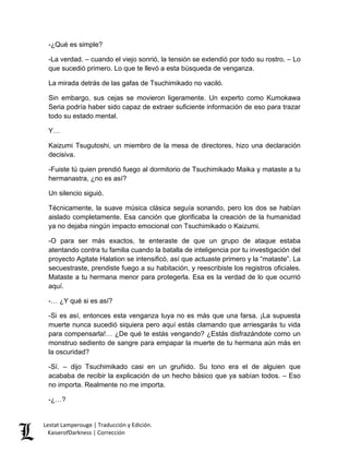-¿Qué es simple? 
-La verdad. – cuando el viejo sonrió, la tensión se extendió por todo su rostro. – Lo que sucedió primero. Lo que te llevó a esta búsqueda de venganza. 
La mirada detrás de las gafas de Tsuchimikado no vaciló. 
Sin embargo, sus cejas se movieron ligeramente. Un experto como Kumokawa Seria podría haber sido capaz de extraer suficiente información de eso para trazar todo su estado mental. 
Y… 
Kaizumi Tsugutoshi, un miembro de la mesa de directores, hizo una declaración decisiva. 
-Fuiste tú quien prendió fuego al dormitorio de Tsuchimikado Maika y mataste a tu hermanastra, ¿no es así? 
Un silencio siguió. 
Técnicamente, la suave música clásica seguía sonando, pero los dos se habían aislado completamente. Esa canción que glorificaba la creación de la humanidad ya no dejaba ningún impacto emocional con Tsuchimikado o Kaizumi. 
-O para ser más exactos, te enteraste de que un grupo de ataque estaba atentando contra tu familia cuando la batalla de inteligencia por tu investigación del proyecto Agitate Halation se intensificó, así que actuaste primero y la “mataste”. La secuestraste, prendiste fuego a su habitación, y reescribiste los registros oficiales. Mataste a tu hermana menor para protegerla. Esa es la verdad de lo que ocurrió aquí. 
-… ¿Y qué si es así? 
-Si es así, entonces esta venganza tuya no es más que una farsa. ¡La supuesta muerte nunca sucedió siquiera pero aquí estás clamando que arriesgarás tu vida para compensarla!… ¿De qué te estás vengando? ¿Estás disfrazándote como un monstruo sediento de sangre para empapar la muerte de tu hermana aún más en la oscuridad? 
-Sí. – dijo Tsuchimikado casi en un gruñido. Su tono era el de alguien que acababa de recibir la explicación de un hecho básico que ya sabían todos. – Eso no importa. Realmente no me importa. 
-¿…? 
Lestat Lamperouge | Traducción y Edición. 
KaiserofDarkness | Corrección 
 