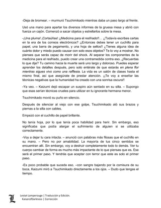 -Deja de bromear. – murmuró Tsuchimikado mientras daba un paso largo al frente. 
Usó una mano para apartar los diversos informes de la gruesa mesa y abrió con fuerza un cajón. Comenzó a sacar objetos y estrellarlos sobre la mesa. 
-¡Una pluma! ¡Cortaúñas! ¡¡Medicina para el resfriado!!… ¿Todavía escribes cartas en la era de los correos electrónicos? ¡¡Entonces debes tener un cuchillo para papel, una barra de pegamento, y una hoja de sellos!! ¿Tienes alguna idea de cuánto dolor y miedo puedo causar con solo esos objetos? Te lo voy a mostrar. No pienses que serás capaz de morir del shock. Al separar los componentes de la medicina para el resfriado, puedo crear una contramedida contra eso. ¿Recuerdas lo que dije? Tu camino hacia la muerte será uno largo y doloroso. Puedes esperar aprender los detalles después, pero solo entérate de que estarás en plena flor mientras sigues vivo como una rafflesia. La vida es un salón de clases hasta el mismo final, así que asegúrate de prestar atención. ¡¡Te voy a enseñar las técnicas negativas que la humanidad ha creado con una sonrisa oscura!! 
-Ya veo. – Kaizumi dejó escapar un suspiro aún sentado en su silla. – Supongo que esas serían técnicas crueles para utilizar en tu ignorante hermana menor. 
Tsuchimikado movió su puño en silencio. 
Después de silenciar al viejo con ese golpe, Tsuchimikado ató sus brazos y piernas a la silla con cables. 
Empezó con el cuchillo de papel brillante. 
No tenía hoja, por lo que tenía poca habilidad para herir. Sin embargo, eso significaba que podía alargar el sufrimiento de alguien si se utilizaba correctamente. 
-Voy a dejar tu cara intacta. – anunció con palabras más filosas que el cuchillo en su mano. – Pero no por amabilidad. La mayoría de tus cinco sentidos se encuentran allí. Sin embargo, voy a destruir completamente todo lo demás. Ver tu cuerpo cambiar de forma es mucho más impactante de lo que piensas que es. Ese será el primer paso. Y tendrás que aceptar con terror que este es solo el primer paso. 
-Es poco probable que suceda eso. –con sangre bajando por la comisura de su boca, Kaizumi miró a Tsuchimikado directamente a los ojos. – Dudo que tengas el tiempo. Lestat Lamperouge | Traducción y Edición. 
KaiserofDarkness | Corrección 
 