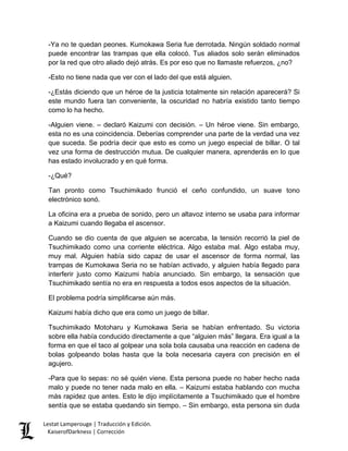 -Ya no te quedan peones. Kumokawa Seria fue derrotada. Ningún soldado normal puede encontrar las trampas que ella colocó. Tus aliados solo serán eliminados por la red que otro aliado dejó atrás. Es por eso que no llamaste refuerzos, ¿no? 
-Esto no tiene nada que ver con el lado del que está alguien. 
-¿Estás diciendo que un héroe de la justicia totalmente sin relación aparecerá? Si este mundo fuera tan conveniente, la oscuridad no habría existido tanto tiempo como lo ha hecho. 
-Alguien viene. – declaró Kaizumi con decisión. – Un héroe viene. Sin embargo, esta no es una coincidencia. Deberías comprender una parte de la verdad una vez que suceda. Se podría decir que esto es como un juego especial de billar. O tal vez una forma de destrucción mutua. De cualquier manera, aprenderás en lo que has estado involucrado y en qué forma. 
-¿Qué? 
Tan pronto como Tsuchimikado frunció el ceño confundido, un suave tono electrónico sonó. 
La oficina era a prueba de sonido, pero un altavoz interno se usaba para informar a Kaizumi cuando llegaba el ascensor. 
Cuando se dio cuenta de que alguien se acercaba, la tensión recorrió la piel de Tsuchimikado como una corriente eléctrica. Algo estaba mal. Algo estaba muy, muy mal. Alguien había sido capaz de usar el ascensor de forma normal, las trampas de Kumokawa Seria no se habían activado, y alguien había llegado para interferir justo como Kaizumi había anunciado. Sin embargo, la sensación que Tsuchimikado sentía no era en respuesta a todos esos aspectos de la situación. 
El problema podría simplificarse aún más. 
Kaizumi había dicho que era como un juego de billar. 
Tsuchimikado Motoharu y Kumokawa Seria se habían enfrentado. Su victoria sobre ella había conducido directamente a que “alguien más” llegara. Era igual a la forma en que el taco al golpear una sola bola causaba una reacción en cadena de bolas golpeando bolas hasta que la bola necesaria cayera con precisión en el agujero. 
-Para que lo sepas: no sé quién viene. Esta persona puede no haber hecho nada malo y puede no tener nada malo en ella. – Kaizumi estaba hablando con mucha más rapidez que antes. Esto le dijo implícitamente a Tsuchimikado que el hombre sentía que se estaba quedando sin tiempo. – Sin embargo, esta persona sin duda Lestat Lamperouge | Traducción y Edición. 
KaiserofDarkness | Corrección 
 