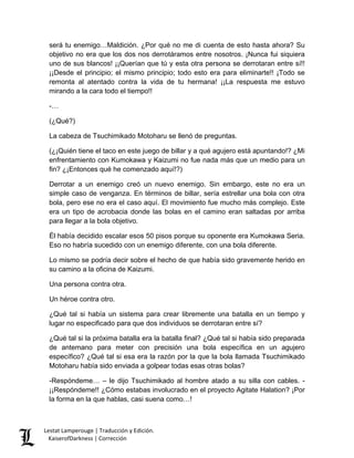 será tu enemigo…Maldición. ¿Por qué no me di cuenta de esto hasta ahora? Su objetivo no era que los dos nos derrotáramos entre nosotros. ¡Nunca fui siquiera uno de sus blancos! ¡¡Querían que tú y esta otra persona se derrotaran entre sí!! ¡¡Desde el principio; el mismo principio; todo esto era para eliminarte!! ¡Todo se remonta al atentado contra la vida de tu hermana! ¡¡La respuesta me estuvo mirando a la cara todo el tiempo!! 
-… 
(¿Qué?) 
La cabeza de Tsuchimikado Motoharu se llenó de preguntas. 
(¿¡Quién tiene el taco en este juego de billar y a qué agujero está apuntando!? ¿Mi enfrentamiento con Kumokawa y Kaizumi no fue nada más que un medio para un fin? ¿¡Entonces qué he comenzado aquí!?) 
Derrotar a un enemigo creó un nuevo enemigo. Sin embargo, este no era un simple caso de venganza. En términos de billar, sería estrellar una bola con otra bola, pero ese no era el caso aquí. El movimiento fue mucho más complejo. Este era un tipo de acrobacia donde las bolas en el camino eran saltadas por arriba para llegar a la bola objetivo. 
Él había decidido escalar esos 50 pisos porque su oponente era Kumokawa Seria. Eso no habría sucedido con un enemigo diferente, con una bola diferente. 
Lo mismo se podría decir sobre el hecho de que había sido gravemente herido en su camino a la oficina de Kaizumi. 
Una persona contra otra. 
Un héroe contra otro. 
¿Qué tal si había un sistema para crear libremente una batalla en un tiempo y lugar no especificado para que dos individuos se derrotaran entre sí? 
¿Qué tal si la próxima batalla era la batalla final? ¿Qué tal si había sido preparada de antemano para meter con precisión una bola específica en un agujero específico? ¿Qué tal si esa era la razón por la que la bola llamada Tsuchimikado Motoharu había sido enviada a golpear todas esas otras bolas? 
-Respóndeme… – le dijo Tsuchimikado al hombre atado a su silla con cables. - ¡¡Respóndeme!! ¿Cómo estabas involucrado en el proyecto Agitate Halation? ¡Por la forma en la que hablas, casi suena como…! Lestat Lamperouge | Traducción y Edición. 
KaiserofDarkness | Corrección 
 