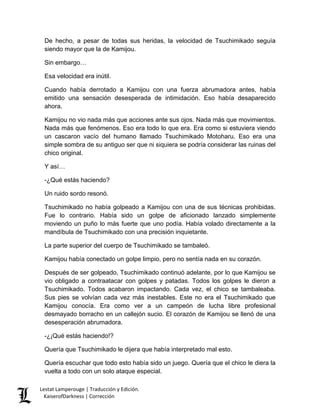 De hecho, a pesar de todas sus heridas, la velocidad de Tsuchimikado seguía siendo mayor que la de Kamijou. 
Sin embargo… 
Esa velocidad era inútil. 
Cuando había derrotado a Kamijou con una fuerza abrumadora antes, había emitido una sensación desesperada de intimidación. Eso había desaparecido ahora. 
Kamijou no vio nada más que acciones ante sus ojos. Nada más que movimientos. Nada más que fenómenos. Eso era todo lo que era. Era como si estuviera viendo un cascaron vacío del humano llamado Tsuchimikado Motoharu. Eso era una simple sombra de su antiguo ser que ni siquiera se podría considerar las ruinas del chico original. 
Y así… 
-¿Qué estás haciendo? 
Un ruido sordo resonó. 
Tsuchimikado no había golpeado a Kamijou con una de sus técnicas prohibidas. Fue lo contrario. Había sido un golpe de aficionado lanzado simplemente moviendo un puño lo más fuerte que uno podía. Había volado directamente a la mandíbula de Tsuchimikado con una precisión inquietante. 
La parte superior del cuerpo de Tsuchimikado se tambaleó. 
Kamijou había conectado un golpe limpio, pero no sentía nada en su corazón. 
Después de ser golpeado, Tsuchimikado continuó adelante, por lo que Kamijou se vio obligado a contraatacar con golpes y patadas. Todos los golpes le dieron a Tsuchimikado. Todos acabaron impactando. Cada vez, el chico se tambaleaba. Sus pies se volvían cada vez más inestables. Este no era el Tsuchimikado que Kamijou conocía. Era como ver a un campeón de lucha libre profesional desmayado borracho en un callejón sucio. El corazón de Kamijou se llenó de una desesperación abrumadora. 
-¿¡Qué estás haciendo!? 
Quería que Tsuchimikado le dijera que había interpretado mal esto. 
Quería escuchar que todo esto había sido un juego. Quería que el chico le diera la vuelta a todo con un solo ataque especial. Lestat Lamperouge | Traducción y Edición. 
KaiserofDarkness | Corrección 
 