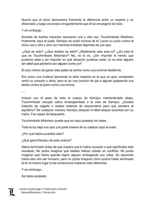 Quería que el chico demostrara fríamente la diferencia entre un experto y un aficionado y luego anunciara arrogantemente que él se encargaría de todo. 
Y sin embargo… 
Sonidos de fuertes impactos resonaron una y otra vez. Tsuchimikado Motoharu finalmente cayó al suelo. Kamijou se subió encima de él. Lanzó su puño contra el chico una y otra y otra vez mientras brotaban lágrimas de sus ojos. 
-¿Qué es esto? ¿¡Qué diablos es esto!? ¿Realmente este eres tú? ¿¡Es esto lo que es Tsuchimikado Motoharu!? No, no lo es. ¡¡Sin importar lo herido que pudieras estar y sin importar en qué situación pudieras estar, tú no eres alguien tan débil que perdería con alguien como yo!! 
El acto mismo de ganar esta pelea se sentía como una enorme blasfemia. 
Era como una multitud ignorando la obra maestra en la que un gran compositor vertió su corazón y alma, pero le da una ovación de pie a alguien golpeando sus dedos contra el piano como una broma. 
-… 
Incluso con el peso de todo el cuerpo de Kamijou manteniéndolo abajo, Tsuchimikado escupió saliva ensangrentada a la cara de Kamijou. ¿Estaba tratando de cegarlo o estaba tratando de sorprenderlo para que perdiera el equilibrio? De cualquier manera, Kamijou bloqueó el débil ataque sorpresa con su mano. Fue capaz de bloquearlo. 
Tsuchimikado Motoharu puede que se haya quedado sin ideas. 
Toda la luz dejó sus ojos y la parte trasera de su cabeza cayó al suelo. 
¿Por qué había sucedido esto? 
¿Qué ganó Kamijou de esta victoria? 
Había terminado antes de que supiera qué lo había causado o qué significaba este resultado. No podía imaginar qué ideales habían estado en conflicto. No podía imaginar qué había querido lograr alguien arriesgando sus vidas. Su oponente había sido otro ser humano, pero no podía imaginar cómo podría haber terminado él en el mismo lugar si las condiciones hubieran sido diferentes. 
Y sin embargo… 
Se había acabado. Lestat Lamperouge | Traducción y Edición. 
KaiserofDarkness | Corrección 
 