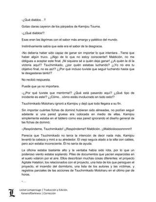 -¿Qué diablos…? 
Gotas claras cayeron de los párpados de Kamijou Touma. 
-¿¡Qué diablos!? 
Esas eran las lágrimas con el sabor más amargo y patético del mundo. 
Instintivamente sabía que este era el sabor de la desgracia. 
-No debería haber sido capaz de ganar sin importar lo que intentara…Tiene que haber algún truco. ¡¡Algo de lo que no estoy consciente!! Maldición, no me obligues a aceptar este final. ¡Ni siquiera sé a quién deje ganar! ¿¡A quién le di la victoria aquí!? Tsuchimikado, ¿por quién estabas luchando? ¿¡Yo no era tu objetivo final, no es así!? ¿¡Por qué incluso tuviste que seguir luchando hasta que te desgastaras tanto!? 
No recibió respuesta. 
Puede que ya no importara. 
-¿¡Por qué tuviste que mentirme!? ¿Qué está pasando aquí? ¿¡Qué tipo de incidente es este!? ¿¡Cómo…cómo estás involucrado en todo esto!? 
Tsuchimikado Motoharu ignoró a Kamijou y dejó que todo llegara a su fin. 
Sin importar cuántas fichas de dominó hubieran sido alineadas, no podían seguir adelante si una pared gruesa era colocada en medio de ellas. Kamijou simplemente estaba en el tablero como esa pared ignorando el diseño general de las fichas de dominó. 
-¡Respóndeme, Tsuchimikado! ¡¡Respóndeme!! Maldición. ¡¡Maldicióoooonnnnn!! 
Parecía que Tsuchimikado no tenía la intención de decir nada más. Kamijou levantó la cabeza y miró a su alrededor. El viejo seguía atado a la silla con cables, pero aún estaba inconsciente. Él no sería de ayuda. 
La oficina estaba bastante alto y la ventaba había sido rota, por lo que un poderoso viento estaba soplando. Pilas de documentos que yacían esparcidas en el suelo volaron por el aire. Ellos describían muchas cosas diferentes: el proyecto Agitate Halation, los relacionados con el proyecto, una lista de los que persiguen el proyecto, el incendio del dormitorio, una lista de los autores y las víctimas, y registros parciales de las acciones de Tsuchimikado Motoharu en el último par de horas. 
-… 
Lestat Lamperouge | Traducción y Edición. 
KaiserofDarkness | Corrección 
 