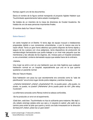 Kamijou agarró uno de los documentos. 
Decía el nombre de la figura central manejando el proyecto Agitate Halation que Tsuchimikado aparentemente había estado investigando. 
Se trataba de un miembro de la mesa de directores de Ciudad Academia. Se trataba de uno de esas personas importantes finales. 
El nombre dado fue Yakumi Hisako. 
Entre líneas 2 
Un cierto hospital en el Distrito 13 tenía algo de equipo inusual e instalaciones preparadas debido a sus conexiones universitarias…o por lo menos esa era la razón oficial. Tenía un gran horno eléctrico que podría disponer de forma rápida y segura de los cuerpos con virus peligrosos, tenía dispositivos de producción de nanotecnología farmacéutica que podía trabajar a un nivel más pequeño que las membranas y las válvulas de los órganos, etc. Incluso para un hospital conectado a una universidad, contenía demasiado equipo que estaba fuera de lo ordinario. 
-Hehehe. 
Una mujer se echó a reír en una habitación que era más higiénica que cualquier habitación normal en un hospital, especialmente que una en la que querría quedarse un paciente normal. 
Ella era Yakumi Hisako. 
Esta habitación con poca luz que secretamente era conocida como la “sala de planificación” era el único lugar donde podía relajarse y sentirse tranquila. 
-¡¡Hehehe hehehehe!! ¡¡Haha!! ¡¡Gyahahaha!! Oh, no puedo parar. ¡¡No puedo, no puedo, no puedo, no puedo!! ¡Hehehehe! ¡N-no puedo parar de reír! ¡¡Me estoy muriendo!! 
La enfermera conocida como Rensa inclinó la cabeza confundida. 
-Se ha producido un error en el experimento. 
-Está bien, está bien. Tsuchimikado no hizo lo suficiente para matarme. Me dejó ir. ¡Su odiado enemigo estaba ante sus ojos y ni siquiera lo sabía! ¡¡Se salió de su camino para evitar la bola que quería y envió una bola innecesaria en la dirección de Kaizumi!! ¡Haha! ¡¡Esto fue un gran éxito!! Lestat Lamperouge | Traducción y Edición. 
KaiserofDarkness | Corrección 
 