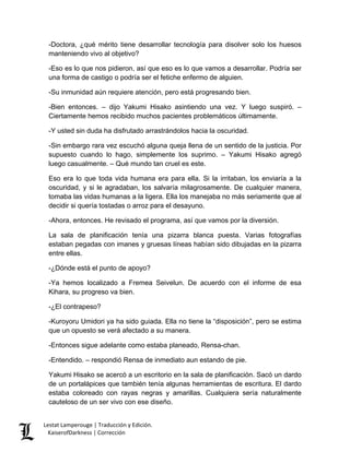 -Doctora, ¿qué mérito tiene desarrollar tecnología para disolver solo los huesos manteniendo vivo al objetivo? 
-Eso es lo que nos pidieron, así que eso es lo que vamos a desarrollar. Podría ser una forma de castigo o podría ser el fetiche enfermo de alguien. 
-Su inmunidad aún requiere atención, pero está progresando bien. 
-Bien entonces. – dijo Yakumi Hisako asintiendo una vez. Y luego suspiró. – Ciertamente hemos recibido muchos pacientes problemáticos últimamente. 
-Y usted sin duda ha disfrutado arrastrándolos hacia la oscuridad. 
-Sin embargo rara vez escuchó alguna queja llena de un sentido de la justicia. Por supuesto cuando lo hago, simplemente los suprimo. – Yakumi Hisako agregó luego casualmente. – Qué mundo tan cruel es este. 
Eso era lo que toda vida humana era para ella. Si la irritaban, los enviaría a la oscuridad, y si le agradaban, los salvaría milagrosamente. De cualquier manera, tomaba las vidas humanas a la ligera. Ella los manejaba no más seriamente que al decidir si quería tostadas o arroz para el desayuno. 
-Ahora, entonces. He revisado el programa, así que vamos por la diversión. 
La sala de planificación tenía una pizarra blanca puesta. Varias fotografías estaban pegadas con imanes y gruesas líneas habían sido dibujadas en la pizarra entre ellas. 
-¿Dónde está el punto de apoyo? 
-Ya hemos localizado a Fremea Seivelun. De acuerdo con el informe de esa Kihara, su progreso va bien. 
-¿El contrapeso? 
-Kuroyoru Umidori ya ha sido guiada. Ella no tiene la “disposición”, pero se estima que un opuesto se verá afectado a su manera. 
-Entonces sigue adelante como estaba planeado, Rensa-chan. 
-Entendido. – respondió Rensa de inmediato aun estando de pie. 
Yakumi Hisako se acercó a un escritorio en la sala de planificación. Sacó un dardo de un portalápices que también tenía algunas herramientas de escritura. El dardo estaba coloreado con rayas negras y amarillas. Cualquiera sería naturalmente cauteloso de un ser vivo con ese diseño. Lestat Lamperouge | Traducción y Edición. 
KaiserofDarkness | Corrección 
 