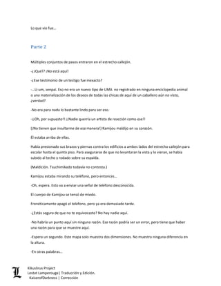 Lo que vio fue… 
Parte 2 
Múltiples conjuntos de pasos entraron en el estrecho callejón. 
-¿¡Qué!? ¡No está aquí! 
-¿Ese testimonio de un testigo fue inexacto? 
-…U-um, senpai. Eso no era un nuevo tipo de UMA no registrado en ninguna enciclopedia animal o una materialización de los deseos de todas las chicas de aquí de un caballero aún no visto, ¿verdad? 
-No era para nada lo bastante lindo para ser eso. 
-¡¡Oh, por supuesto!! ¡¡Nadie querría un artista de reacción como ese!! 
(¡No tienen que insultarme de esa manera!) Kamijou maldijo en su corazón. 
Él estaba arriba de ellas. 
Había presionado sus brazos y piernas contra los edificios a ambos lados del estrecho callejón para escalar hasta el quinto piso. Para asegurarse de que no levantaran la vista y lo vieran, se había subido al techo y rodado sobre su espalda. 
(Maldición. Tsuchimikado todavía no contesta.) 
Kamijou estaba mirando su teléfono, pero entonces… 
-Oh, espera. Esto va a enviar una señal de teléfono desconocida. 
El cuerpo de Kamijou se tensó de miedo. 
Frenéticamente apagó el teléfono, pero ya era demasiado tarde. 
-¿Estás segura de que no te equivocaste? No hay nadie aquí. 
-No habría un punto aquí sin ninguna razón. Esa razón podría ser un error, pero tiene que haber una razón para que se muestre aquí. 
-Espera un segundo. Este mapa solo muestra dos dimensiones. No muestra ninguna diferencia en la altura. 
-En otras palabras… Kikuslirus Project 
Lestat Lamperouge| Traducción y Edición. 
KaiserofDarkness | Corrección 
 