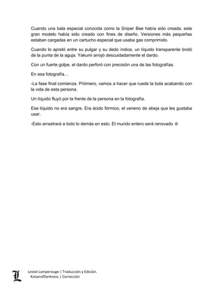 Cuando una bala especial conocida como la Sniper Bee había sido creada, este gran modelo había sido creado con fines de diseño. Versiones más pequeñas estaban cargadas en un cartucho especial que usaba gas comprimido. 
Cuando lo apretó entre su pulgar y su dedo índice, un líquido transparente brotó de la punta de la aguja. Yakumi arrojó descuidadamente el dardo. 
Con un fuerte golpe, el dardo perforó con precisión una de las fotografías. 
En esa fotografía… 
-La fase final comienza. Priiimero, vamos a hacer que ruede la bola acabando con la vida de esta persona. 
Un líquido fluyó por la frente de la persona en la fotografía. 
Ese líquido no era sangre. Era ácido fórmico, el veneno de abeja que les gustaba usar. 
-Esto arrastrará a todo lo demás en esto. El mundo entero será renovado ☆ 
Lestat Lamperouge | Traducción y Edición. 
KaiserofDarkness | Corrección 
 