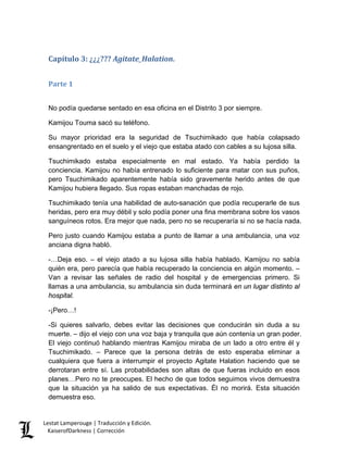 Capítulo 3: ¿¿¿??? Agitate_Halation. 
Parte 1 
No podía quedarse sentado en esa oficina en el Distrito 3 por siempre. 
Kamijou Touma sacó su teléfono. 
Su mayor prioridad era la seguridad de Tsuchimikado que había colapsado ensangrentado en el suelo y el viejo que estaba atado con cables a su lujosa silla. 
Tsuchimikado estaba especialmente en mal estado. Ya había perdido la conciencia. Kamijou no había entrenado lo suficiente para matar con sus puños, pero Tsuchimikado aparentemente había sido gravemente herido antes de que Kamijou hubiera llegado. Sus ropas estaban manchadas de rojo. 
Tsuchimikado tenía una habilidad de auto-sanación que podía recuperarle de sus heridas, pero era muy débil y solo podía poner una fina membrana sobre los vasos sanguíneos rotos. Era mejor que nada, pero no se recuperaría si no se hacía nada. 
Pero justo cuando Kamijou estaba a punto de llamar a una ambulancia, una voz anciana digna habló. 
-…Deja eso. – el viejo atado a su lujosa silla había hablado. Kamijou no sabía quién era, pero parecía que había recuperado la conciencia en algún momento. – Van a revisar las señales de radio del hospital y de emergencias primero. Si llamas a una ambulancia, su ambulancia sin duda terminará en un lugar distinto al hospital. 
-¡Pero…! 
-Si quieres salvarlo, debes evitar las decisiones que conducirán sin duda a su muerte. – dijo el viejo con una voz baja y tranquila que aún contenía un gran poder. El viejo continuó hablando mientras Kamijou miraba de un lado a otro entre él y Tsuchimikado. – Parece que la persona detrás de esto esperaba eliminar a cualquiera que fuera a interrumpir el proyecto Agitate Halation haciendo que se derrotaran entre sí. Las probabilidades son altas de que fueras incluido en esos planes…Pero no te preocupes. El hecho de que todos seguimos vivos demuestra que la situación ya ha salido de sus expectativas. Él no morirá. Esta situación demuestra eso. Lestat Lamperouge | Traducción y Edición. 
KaiserofDarkness | Corrección 
 