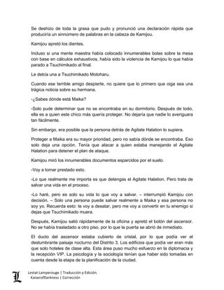 Se deshizo de toda la grasa que pudo y pronunció una declaración rápida que produciría un sinnúmero de palabras en la cabeza de Kamijou. 
Kamijou apretó los dientes. 
Incluso si una mente maestra había colocado innumerables bolas sobre la mesa con base en cálculos exhaustivos, había sido la violencia de Kamijou lo que había parado a Tsuchimikado al final. 
Le debía una a Tsuchimikado Motoharu. 
Cuando ese terrible amigo despierte, no quiere que lo primero que oiga sea una trágica noticia sobre su hermana. 
-¿Sabes dónde está Maika? 
-Solo pude determinar que no se encontraba en su dormitorio. Después de todo, ella es a quien este chico más quería proteger. No dejaría que nadie lo averiguara tan fácilmente. 
Sin embargo, era posible que la persona detrás de Agitate Halation lo supiera. 
Proteger a Maika era su mayor prioridad, pero no sabía dónde se encontraba. Eso solo deja una opción. Tenía que atacar a quien estaba manejando el Agitate Halation para detener el plan de ataque. 
Kamijou miró los innumerables documentos esparcidos por el suelo. 
-Voy a tomar prestado esto. 
-Lo que realmente me importa es que detengas el Agitate Halation. Pero trata de salvar una vida en el proceso. 
-Lo haré, pero es solo su vida lo que voy a salvar. – interrumpió Kamijou con decisión. – Solo una persona puede salvar realmente a Maika y esa persona no soy yo. Recuerda esto: te voy a desatar, pero me voy a convertir en tu enemigo si dejas que Tsuchimikado muera. 
Después, Kamijou salió rápidamente de la oficina y apretó el botón del ascensor. No se había trasladado a otro piso, por lo que la puerta se abrió de inmediato. 
El ducto del ascensor estaba cubierto de cristal, por lo que podía ver el deslumbrante paisaje nocturno del Distrito 3. Los edificios que podía ver eran más que solo hoteles de clase alta. Esta área puso mucho esfuerzo en la diplomacia y la recepción VIP. La psicología y la sociología tenían que haber sido tomadas en cuenta desde la etapa de la planificación de la ciudad. Lestat Lamperouge | Traducción y Edición. 
KaiserofDarkness | Corrección 
 