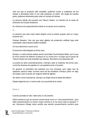 Una vez que el proyecto esté completo, podemos enviar a cualquiera de los héroes a derrotarse entre sí con solo presionar un botón. Sin carga de nuestra parte, podemos eliminarlos para crear un mundo sin héroes. 
La persona detrás del proyecto era Yakumi Hisako, un miembro de la mesa de directores de Ciudad Academia. 
Su influencia era especialmente fuerte en el campo de la medicina. 
Y… 
La persona que esta mujer había elegido como la piedra angular para su mayor proyecto era… 
Fremea Seivelun. Una vez que este objetivo de protección artificial haya sido cosechado, este proyecto estará completo. 
Un tono electrónico suave sonó. 
El ascensor había llegado al primer piso. 
Kamijou no sabía dónde estaba siendo escondida Tsuchimikado Maika, por lo que la única manera de detener el ataque en su contra era ir al lugar que el grupo de Yakumi Hisako era más probable que atacara. Derrotaría a los atacantes allí. 
La puerta se abrió automáticamente y Kamijou salió al vestíbulo del primer piso. Lanzó las docenas de papeles en una papelera junto a la pared. 
En general, la atmósfera del vestíbulo era muy tranquila, pero algún tipo de explosión parecía haber ocurrido cerca de las escaleras. Kamijou podía ver algo de sangre, pero no pudo ver ninguna señal de alguien. 
Sin darle mucha importancia, Kamijou se dirigió hacia la salida del edificio. 
Estaba eligiendo por sí mismo salir a la oscuridad de la noche. 
Parte 2 
Cuando pensaba en ello, había sido un día extraño. 
Había sentido lo que se conocía comúnmente como un “mal presentimiento”, pero tales presentimientos no tenían ningún sentido si no se hacía nada al respecto. Y así, Hamazura Shiage había sentido ese extraño presentimiento sombrío pero 
Lestat Lamperouge | Traducción y Edición. 
KaiserofDarkness | Corrección 
 