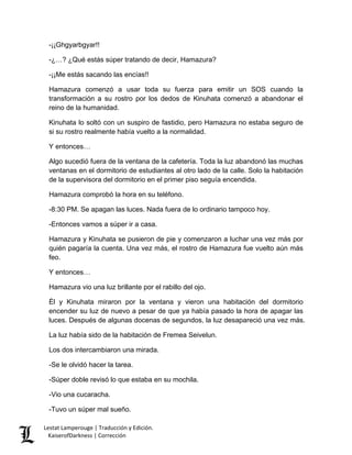-¡¡Ghgyarbgyar!! 
-¿…? ¿Qué estás súper tratando de decir, Hamazura? 
-¡¡Me estás sacando las encías!! 
Hamazura comenzó a usar toda su fuerza para emitir un SOS cuando la transformación a su rostro por los dedos de Kinuhata comenzó a abandonar el reino de la humanidad. 
Kinuhata lo soltó con un suspiro de fastidio, pero Hamazura no estaba seguro de si su rostro realmente había vuelto a la normalidad. 
Y entonces… 
Algo sucedió fuera de la ventana de la cafetería. Toda la luz abandonó las muchas ventanas en el dormitorio de estudiantes al otro lado de la calle. Solo la habitación de la supervisora del dormitorio en el primer piso seguía encendida. 
Hamazura comprobó la hora en su teléfono. 
-8:30 PM. Se apagan las luces. Nada fuera de lo ordinario tampoco hoy. 
-Entonces vamos a súper ir a casa. 
Hamazura y Kinuhata se pusieron de pie y comenzaron a luchar una vez más por quién pagaría la cuenta. Una vez más, el rostro de Hamazura fue vuelto aún más feo. 
Y entonces… 
Hamazura vio una luz brillante por el rabillo del ojo. 
Él y Kinuhata miraron por la ventana y vieron una habitación del dormitorio encender su luz de nuevo a pesar de que ya había pasado la hora de apagar las luces. Después de algunas docenas de segundos, la luz desapareció una vez más. 
La luz había sido de la habitación de Fremea Seivelun. 
Los dos intercambiaron una mirada. 
-Se le olvidó hacer la tarea. 
-Súper doble revisó lo que estaba en su mochila. 
-Vio una cucaracha. 
-Tuvo un súper mal sueño. Lestat Lamperouge | Traducción y Edición. 
KaiserofDarkness | Corrección 
 
