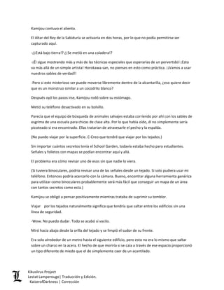 Kamijou contuvo el aliento. 
El Altar del Rey de la Sabiduría se activaría en dos horas, por lo que no podía permitirse ser capturado aquí. 
-¿¡Está bajo tierra!? ¿¡Se metió en una coladera!? 
-¡Él sigue mostrando más y más de las técnicas especiales que esperarías de un pervertido! ¡Esto va más allá de un simple artista! Horokawa-san, no pienses en esto como práctica. ¡¡Vamos a usar nuestros sables de verdad!! 
-Pero si este misterioso ser puede moverse libremente dentro de la alcantarilla, ¿eso quiere decir que es un monstruo similar a un cocodrilo blanco? 
Después oyó los pasos irse, Kamijou rodó sobre su estómago. 
Metió su teléfono desactivado en su bolsillo. 
Parecía que el equipo de búsqueda de animales salvajes estaba corriendo por ahí con los sables de esgrima de una escuela para chicas de clase alta. Por lo que había oído, él no simplemente sería picoteado si era encontrado. Ellas tratarían de atravesarle el pecho y la espalda. 
(No puedo viajar por la superficie. C-Creo que tendré que viajar por los tejados.) 
Sin importar cuántos secretos tenía el School Garden, todavía estaba hecho para estudiantes. Señales y folletos con mapas se podían encontrar aquí y allá. 
El problema era cómo revisar uno de esos sin que nadie lo viera. 
(Si tuviera binoculares, podría revisar una de las señales desde un tejado. Si solo pudiera usar mi teléfono. Entonces podría acercarlo con la cámara. Bueno, encontrar alguna herramienta genérica para utilizar como binoculares probablemente será más fácil que conseguir un mapa de un área con tantos secretos como esta.) 
Kamijou se obligó a pensar positivamente mientras trataba de suprimir su temblor. 
Viajar por los tejados naturalmente significa que tendría que saltar entre los edificios sin una línea de seguridad. 
-Wow. No puedo dudar. Todo se acabó si vacilo. 
Miró hacia abajo desde la orilla del tejado y se limpió el sudor de su frente. 
Era solo alrededor de un metro hasta el siguiente edificio, pero esto no era lo mismo que saltar sobre un charco en la acera. El hecho de que moriría si se caía a través de ese espacio proporcionó un tipo diferente de miedo que el de simplemente caer de un acantilado. Kikuslirus Project 
Lestat Lamperouge| Traducción y Edición. 
KaiserofDarkness | Corrección 
 