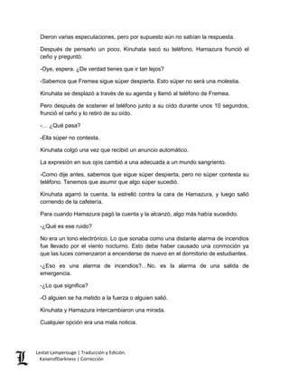 Dieron varias especulaciones, pero por supuesto aún no sabían la respuesta. 
Después de pensarlo un poco, Kinuhata sacó su teléfono. Hamazura frunció el ceño y preguntó: 
-Oye, espera. ¿De verdad tienes que ir tan lejos? 
-Sabemos que Fremea sigue súper despierta. Esto súper no será una molestia. 
Kinuhata se desplazó a través de su agenda y llamó al teléfono de Fremea. 
Pero después de sostener el teléfono junto a su oído durante unos 10 segundos, frunció el ceño y lo retiró de su oído. 
-… ¿Qué pasa? 
-Ella súper no contesta. 
Kinuhata colgó una vez que recibió un anuncio automático. 
La expresión en sus ojos cambió a una adecuada a un mundo sangriento. 
-Como dije antes, sabemos que sigue súper despierta, pero no súper contesta su teléfono. Tenemos que asumir que algo súper sucedió. 
Kinuhata agarró la cuenta, la estrelló contra la cara de Hamazura, y luego salió corriendo de la cafetería. 
Para cuando Hamazura pagó la cuenta y la alcanzó, algo más había sucedido. 
-¿Qué es ese ruido? 
No era un tono electrónico. Lo que sonaba como una distante alarma de incendios fue llevado por el viento nocturno. Esto debe haber causado una conmoción ya que las luces comenzaron a encenderse de nuevo en el dormitorio de estudiantes. 
-¿Eso es una alarma de incendios?…No, es la alarma de una salida de emergencia. 
-¿Lo que significa? 
-O alguien se ha metido a la fuerza o alguien salió. 
Kinuhata y Hamazura intercambiaron una mirada. 
Cualquier opción era una mala noticia. Lestat Lamperouge | Traducción y Edición. 
KaiserofDarkness | Corrección 
 