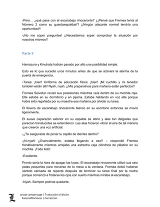 -Pero… ¿qué pasa con el escarabajo rinoceronte? ¿¡Pensé que Fremea tenía al Número 2 como su guardaespaldas!? ¡¡Ningún atacante normal tendría una oportunidad!! 
-¡No me súper preguntes! ¡¡Necesitamos súper comprobar la situación por nosotros mismos!! 
Parte 3 
Hamazura y Kinuhata habían pasado por alto una posibilidad simple. 
Esto es lo que sucedió unos minutos antes de que se activara la alarma de la puerta de emergencia. 
-Tarea: ¡bien! Uniforme de educación física: ¡bien! ¡Mi cuchillo y mi tenedor también están allí! Nyah, nyah. ¡¡Mis preparativos para mañana están perfectos!! 
Fremea Seivelun revisó sus posesiones mientras veía dentro de su mochila roja. Ella estaba en su dormitorio y en pijama. Estaba hablando en voz alta porque había sido regañada por su maestra esa mañana por olvidar su tarea. 
El llavero de escarabajo rinoceronte blanco en su escritorio entonces se movió ligeramente. 
El suave caparazón exterior en su espalda se abrió y alas tan delgadas que parecían translucidas se extendieron. Las alas hicieron vibrar el aire de tal manera que crearon una voz artificial. 
-¿Te aseguraste de poner tu cepillo de dientes dentro? 
-¡N-nyah! ¡¡Esencialmente, estaba llegando a eso!! – respondió Fremea frenéticamente mientras arrojaba una estrecha caja cilíndrica de plástico en su mochila. ¡Todo listo! 
-Excelente. 
Pronto sería la hora de apagar las luces. El escarabajo rinoceronte utilizó sus seis patas pequeñas para moverse de la mesa a la ventana. Fremea debió haberse sentido cansada de repente después de terminar su tarea final por la noche porque comenzó a frotarse los ojos con sueño mientras miraba al escarabajo. 
-Nyah. Siempre podrías quedarte. Lestat Lamperouge | Traducción y Edición. 
KaiserofDarkness | Corrección 
 