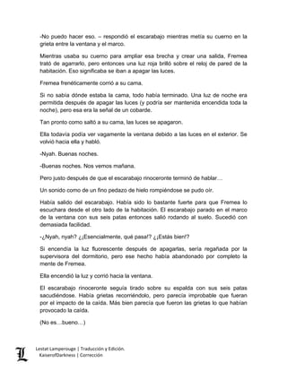 -No puedo hacer eso. – respondió el escarabajo mientras metía su cuerno en la grieta entre la ventana y el marco. 
Mientras usaba su cuerno para ampliar esa brecha y crear una salida, Fremea trató de agarrarlo, pero entonces una luz roja brilló sobre el reloj de pared de la habitación. Eso significaba se iban a apagar las luces. 
Fremea frenéticamente corrió a su cama. 
Si no sabía dónde estaba la cama, todo había terminado. Una luz de noche era permitida después de apagar las luces (y podría ser mantenida encendida toda la noche), pero esa era la señal de un cobarde. 
Tan pronto como saltó a su cama, las luces se apagaron. 
Ella todavía podía ver vagamente la ventana debido a las luces en el exterior. Se volvió hacia ella y habló. 
-Nyah. Buenas noches. 
-Buenas noches. Nos vemos mañana. 
Pero justo después de que el escarabajo rinoceronte terminó de hablar… 
Un sonido como de un fino pedazo de hielo rompiéndose se pudo oír. 
Había salido del escarabajo. Había sido lo bastante fuerte para que Fremea lo escuchara desde el otro lado de la habitación. El escarabajo parado en el marco de la ventana con sus seis patas entonces salió rodando al suelo. Sucedió con demasiada facilidad. 
-¿Nyah, nyah? ¿¡Esencialmente, qué pasa!? ¿¡Estás bien!? 
Si encendía la luz fluorescente después de apagarlas, sería regañada por la supervisora del dormitorio, pero ese hecho había abandonado por completo la mente de Fremea. 
Ella encendió la luz y corrió hacia la ventana. 
El escarabajo rinoceronte seguía tirado sobre su espalda con sus seis patas sacudiéndose. Había grietas recorriéndolo, pero parecía improbable que fueran por el impacto de la caída. Más bien parecía que fueron las grietas lo que habían provocado la caída. 
(No es…bueno…) Lestat Lamperouge | Traducción y Edición. 
KaiserofDarkness | Corrección 
 