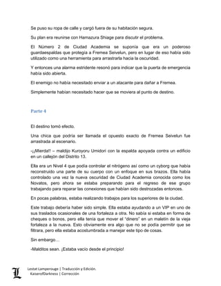 Se puso su ropa de calle y cargó fuera de su habitación segura. 
Su plan era reunirse con Hamazura Shiage para discutir el problema. 
El Número 2 de Ciudad Academia se suponía que era un poderoso guardaespaldas que protegía a Fremea Seivelun, pero en lugar de eso había sido utilizado como una herramienta para arrastrarla hacia la oscuridad. 
Y entonces una alarma estridente resonó para indicar que la puerta de emergencia había sido abierta. 
El enemigo no había necesitado enviar a un atacante para dañar a Fremea. 
Simplemente habían necesitado hacer que se moviera al punto de destino. 
Parte 4 
El destino tomó efecto. 
Una chica que podría ser llamada el opuesto exacto de Fremea Seivelun fue arrastrada al escenario. 
-¡¡Mierda!! – maldijo Kuroyoru Umidori con la espalda apoyada contra un edificio en un callejón del Distrito 13. 
Ella era un Nivel 4 que podía controlar el nitrógeno así como un cyborg que había reconstruido una parte de su cuerpo con un enfoque en sus brazos. Ella había controlado una vez la nueva oscuridad de Ciudad Academia conocida como los Novatos, pero ahora se estaba preparando para el regreso de ese grupo trabajando para reparar las conexiones que habían sido destrozadas entonces. 
En pocas palabras, estaba realizando trabajos para los superiores de la ciudad. 
Este trabajo debería haber sido simple. Ella estaba ayudando a un VIP en uno de sus traslados ocasionales de una fortaleza a otra. No sabía si estaba en forma de cheques o bonos, pero ella tenía que mover el “dinero” en un maletín de la vieja fortaleza a la nueva. Esto obviamente era algo que no se podía permitir que se filtrara, pero ella estaba acostumbrada a manejar este tipo de cosas. 
Sin embargo… 
-Malditos sean. ¡Estaba vacío desde el principio! Lestat Lamperouge | Traducción y Edición. 
KaiserofDarkness | Corrección 
 