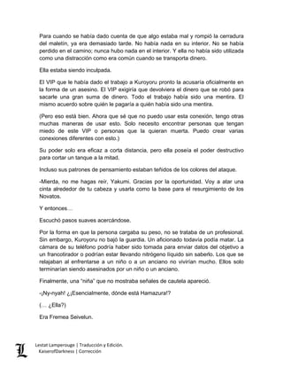 Para cuando se había dado cuenta de que algo estaba mal y rompió la cerradura del maletín, ya era demasiado tarde. No había nada en su interior. No se había perdido en el camino; nunca hubo nada en el interior. Y ella no había sido utilizada como una distracción como era común cuando se transporta dinero. 
Ella estaba siendo inculpada. 
El VIP que le había dado el trabajo a Kuroyoru pronto la acusaría oficialmente en la forma de un asesino. El VIP exigiría que devolviera el dinero que se robó para sacarle una gran suma de dinero. Todo el trabajo había sido una mentira. El mismo acuerdo sobre quién le pagaría a quién había sido una mentira. 
(Pero eso está bien. Ahora que sé que no puedo usar esta conexión, tengo otras muchas maneras de usar esto. Solo necesito encontrar personas que tengan miedo de este VIP o personas que la quieran muerta. Puedo crear varias conexiones diferentes con esto.) 
Su poder solo era eficaz a corta distancia, pero ella poseía el poder destructivo para cortar un tanque a la mitad. 
Incluso sus patrones de pensamiento estaban teñidos de los colores del ataque. 
-Mierda, no me hagas reír, Yakumi. Gracias por la oportunidad. Voy a atar una cinta alrededor de tu cabeza y usarla como la base para el resurgimiento de los Novatos. 
Y entonces… 
Escuchó pasos suaves acercándose. 
Por la forma en que la persona cargaba su peso, no se trataba de un profesional. Sin embargo, Kuroyoru no bajó la guardia. Un aficionado todavía podía matar. La cámara de su teléfono podría haber sido tomada para enviar datos del objetivo a un francotirador o podrían estar llevando nitrógeno líquido sin saberlo. Los que se relajaban al enfrentarse a un niño o a un anciano no vivirían mucho. Ellos solo terminarían siendo asesinados por un niño o un anciano. 
Finalmente, una “niña” que no mostraba señales de cautela apareció. 
-¡Ny-nyah! ¿¡Esencialmente, dónde está Hamazura!? 
(… ¿Ella?) 
Era Fremea Seivelun. Lestat Lamperouge | Traducción y Edición. 
KaiserofDarkness | Corrección 
 