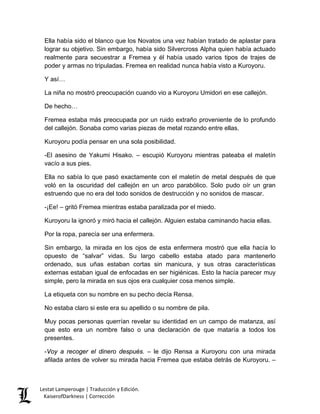 Ella había sido el blanco que los Novatos una vez habían tratado de aplastar para lograr su objetivo. Sin embargo, había sido Silvercross Alpha quien había actuado realmente para secuestrar a Fremea y él había usado varios tipos de trajes de poder y armas no tripuladas. Fremea en realidad nunca había visto a Kuroyoru. 
Y así… 
La niña no mostró preocupación cuando vio a Kuroyoru Umidori en ese callejón. 
De hecho… 
Fremea estaba más preocupada por un ruido extraño proveniente de lo profundo del callejón. Sonaba como varias piezas de metal rozando entre ellas. 
Kuroyoru podía pensar en una sola posibilidad. 
-El asesino de Yakumi Hisako. – escupió Kuroyoru mientras pateaba el maletín vacío a sus pies. 
Ella no sabía lo que pasó exactamente con el maletín de metal después de que voló en la oscuridad del callejón en un arco parabólico. Solo pudo oír un gran estruendo que no era del todo sonidos de destrucción y no sonidos de mascar. 
-¡Ee! – gritó Fremea mientras estaba paralizada por el miedo. 
Kuroyoru la ignoró y miró hacia el callejón. Alguien estaba caminando hacia ellas. 
Por la ropa, parecía ser una enfermera. 
Sin embargo, la mirada en los ojos de esta enfermera mostró que ella hacía lo opuesto de “salvar” vidas. Su largo cabello estaba atado para mantenerlo ordenado, sus uñas estaban cortas sin manicura, y sus otras características externas estaban igual de enfocadas en ser higiénicas. Esto la hacía parecer muy simple, pero la mirada en sus ojos era cualquier cosa menos simple. 
La etiqueta con su nombre en su pecho decía Rensa. 
No estaba claro si este era su apellido o su nombre de pila. 
Muy pocas personas querrían revelar su identidad en un campo de matanza, así que esto era un nombre falso o una declaración de que mataría a todos los presentes. 
-Voy a recoger el dinero después. – le dijo Rensa a Kuroyoru con una mirada afilada antes de volver su mirada hacia Fremea que estaba detrás de Kuroyoru. – 
Lestat Lamperouge | Traducción y Edición. 
KaiserofDarkness | Corrección 
 