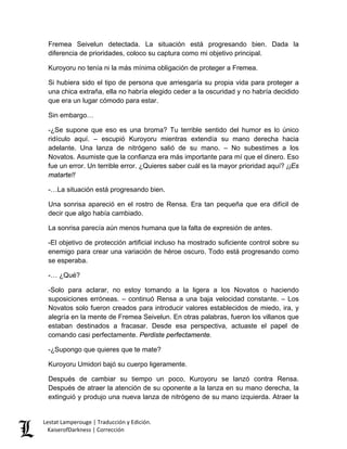 Fremea Seivelun detectada. La situación está progresando bien. Dada la diferencia de prioridades, coloco su captura como mi objetivo principal. 
Kuroyoru no tenía ni la más mínima obligación de proteger a Fremea. 
Si hubiera sido el tipo de persona que arriesgaría su propia vida para proteger a una chica extraña, ella no habría elegido ceder a la oscuridad y no habría decidido que era un lugar cómodo para estar. 
Sin embargo… 
-¿Se supone que eso es una broma? Tu terrible sentido del humor es lo único ridículo aquí. – escupió Kuroyoru mientras extendía su mano derecha hacia adelante. Una lanza de nitrógeno salió de su mano. – No subestimes a los Novatos. Asumiste que la confianza era más importante para mí que el dinero. Eso fue un error. Un terrible error. ¿Quieres saber cuál es la mayor prioridad aquí? ¡¡Es matarte!! 
-…La situación está progresando bien. 
Una sonrisa apareció en el rostro de Rensa. Era tan pequeña que era difícil de decir que algo había cambiado. 
La sonrisa parecía aún menos humana que la falta de expresión de antes. 
-El objetivo de protección artificial incluso ha mostrado suficiente control sobre su enemigo para crear una variación de héroe oscuro. Todo está progresando como se esperaba. 
-… ¿Qué? 
-Solo para aclarar, no estoy tomando a la ligera a los Novatos o haciendo suposiciones erróneas. – continuó Rensa a una baja velocidad constante. – Los Novatos solo fueron creados para introducir valores establecidos de miedo, ira, y alegría en la mente de Fremea Seivelun. En otras palabras, fueron los villanos que estaban destinados a fracasar. Desde esa perspectiva, actuaste el papel de comando casi perfectamente. Perdiste perfectamente. 
-¿Supongo que quieres que te mate? 
Kuroyoru Umidori bajó su cuerpo ligeramente. 
Después de cambiar su tiempo un poco, Kuroyoru se lanzó contra Rensa. Después de atraer la atención de su oponente a la lanza en su mano derecha, la extinguió y produjo una nueva lanza de nitrógeno de su mano izquierda. Atraer la 
Lestat Lamperouge | Traducción y Edición. 
KaiserofDarkness | Corrección 
 