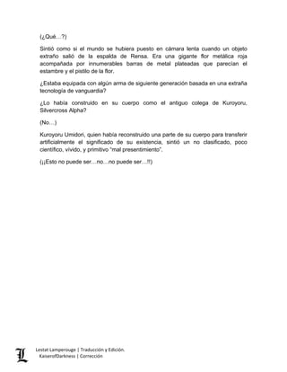 (¿Qué…?) 
Sintió como si el mundo se hubiera puesto en cámara lenta cuando un objeto extraño salió de la espalda de Rensa. Era una gigante flor metálica roja acompañada por innumerables barras de metal plateadas que parecían el estambre y el pistilo de la flor. 
¿Estaba equipada con algún arma de siguiente generación basada en una extraña tecnología de vanguardia? 
¿Lo había construido en su cuerpo como el antiguo colega de Kuroyoru, Silvercross Alpha? 
(No…) 
Kuroyoru Umidori, quien había reconstruido una parte de su cuerpo para transferir artificialmente el significado de su existencia, sintió un no clasificado, poco científico, vívido, y primitivo “mal presentimiento”. 
(¡¡Esto no puede ser…no…no puede ser…!!) Lestat Lamperouge | Traducción y Edición. 
KaiserofDarkness | Corrección 
 