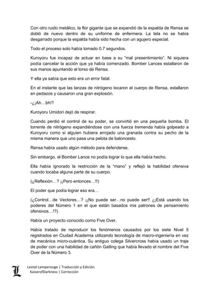 Con otro ruido metálico, la flor gigante que se expandió de la espalda de Rensa se dobló de nuevo dentro de su uniforme de enfermera. La tela no se había desgarrado porque la espalda había sido hecha con un agujero especial. 
Todo el proceso solo había tomado 0.7 segundos. 
Kuroyoru fue incapaz de actuar en base a su “mal presentimiento”. Ni siquiera podía cancelar la acción que ya había comenzado. Bomber Lances estallaron de sus manos apuntando al torso de Rensa. 
Y ella ya sabía que esto era un error fatal. 
En el instante que las lanzas de nitrógeno tocaron el cuerpo de Rensa, estallaron en pedazos y causaron una gran explosión. 
-¿¡Ah…bh!? 
Kuroyoru Umidori dejó de respirar. 
Cuando perdió el control de su poder, se convirtió en una pequeña bomba. El torrente de nitrógeno expandiéndose con una fuerza tremenda había golpeado a Kuroyoru como si alguien hubiera arrojado una granada contra su pecho de la misma manera que uno pasa una pelota de baloncesto. 
Rensa había usado algún método para defenderse. 
Sin embargo, el Bomber Lance no podía lograr lo que ella había hecho. 
Ella había ignorado la restricción de la “mano” y reflejó la habilidad ofensiva cuando tocaba alguna parte de su cuerpo. 
(¿Reflexión…? ¡¡Pero entonces…!!) 
El poder que podía lograr eso era… 
(¿Control…de Vectores…? ¡¡No puede ser…no puede ser!! ¿¡Está usando los poderes del Número 1 en el que están basados mis patrones de pensamiento ofensivos…!?) 
Había un proyecto conocido como Five Over. 
Había tratado de reproducir los fenómenos causados por los siete Nivel 5 registrados en Ciudad Academia utilizando tecnología de macro-ingeniería en vez de mecánica micro-cuántica. Su antiguo colega Silvercross había usado un traje de poder con una habilidad de cañón Gatling que había llevado el nombre del Five Over de la Número 3. Lestat Lamperouge | Traducción y Edición. 
KaiserofDarkness | Corrección 
 