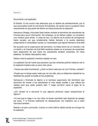 Parte 5 
Escucharon una explosión. 
El Distrito 13 era mucho más silencioso que un distrito de entretenimiento, por lo que casi podían sentir la conmoción formándose. Se sentía como si pudieran decir exactamente en qué parte del distrito se había producido la explosión. 
Hamazura Shiage y Kinuhata Saiai habían entrado al dormitorio de estudiantes de Fremea para reunir información. Sin embargo, no se habían colado, no rompieron una ventana para entrar, ni nada de eso. La alarma de la puerta de emergencia había sonado, así que simplemente habían llamado a la puerta delantera preguntando si necesitaban ayuda o si necesitaban que alguien llamara a Anti-Skill. 
De acuerdo con la supervisora del dormitorio, no había temor de un incendio o de un ladrón y el miembro de Anti-Skill residente estaba en el proceso de comprobar para asegurarse de que todos los estudiantes estaban presentes. En otras palabras, no habían descubierto nada. 
Habían oído la explosión mientras estaban en eso. 
La explosión fue tan fuerte que pensaron que las ventanas podrían haberse roto si la explosión hubiera sido un poco más cerca. 
-Tienes que estar bromeando. ¿¡Esto no tiene nada que ver con Fremea, verdad!? 
-Puede que no tenga súper nada que ver con ella, pero no debemos subestimar su habilidad de quedar envuelta en los problemas. 
Hamazura y Kinuhata le dijeron a la nerviosa supervisora del dormitorio que terminara de revisar a los estudiantes lo más rápido posible y que sellara las salidas para que nadie pudiera salir. Y luego corrieron hacia el lugar de la explosión. 
-¿En verdad va a escuchar lo que algunas personas súper sospechosas le dijeron? 
-Ya sea que lo haga o no, los niños no tienen permitido salir después de apagar las luces. Y si Fremea realmente ha desaparecido, los maestros van a estar nerviosos también. 
Debido a la gran conmoción, incluso un simio habría sabido donde era el lugar de la explosión. Lestat Lamperouge | Traducción y Edición. 
KaiserofDarkness | Corrección 
 