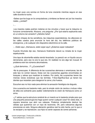 La mujer puso una sonrisa en forma de luna creciente mientras seguía en esa calle durante la noche. 
-Sabes que los bugs en la computadoras y similares se llaman así por los insectos reales, ¿verdad? 
-… 
-Los insectos reales podrían meterse en los circuitos y hacer que la máquina no funcione correctamente. Ahooora, una pregunta: ¿Por qué estaría explicando esto en un entorno tan siniestro? ¡¡Hehehe haha!! 
Saltaron chispas de los semáforos, las máquinas expendedoras, los altavoces en las calles usados para anunciar la hora del día, los teléfonos públicos de emergencia, y de cualquier otro dispositivo electrónico en la calle. 
-…Están aquí. ¡Hamazura, están súper aquí! ¡¡Estamos súper rodeados!! 
Cuando Kinuhata dijo eso, Hamazura finalmente desvió su mirada de la mujer espeluznante. 
Una tapa de alcantarilla estaba siendo levantada. Le pareció ver un líquido oscuro derramarse, pero eso no era lo que era. En realidad no era algo tan inusual. El problema eran los números abrumadores. 
-¿¡Qué demonios…!? ¿¡Cucarachas!? 
-No te preocupes. A diferencia de las cucarachas alemanas o americanas, las de este tipo no comen basura. Estas son las cucarachas gigantes encontradas en bosques y selvas que mastican la madera. Por cierto, las cucarachas tienen las mismas raíces evolutivas que las termitas. Y-Eso-Significa-Que ya tienen los dientes que necesitan para desgarrar la carne y los huesos. 
Escuchar eso no hizo nada para eliminar la sensación fisiológica de disgusto. 
Una cucaracha era bastante malo, pero la simple visión de cientos o incluso miles de ellas era suficiente para asaltar violentamente la visión de Hamazura como un arma. 
-¿Y sabías que la estructura cerebral de un insecto es lo bastante simple para que una pequeña psicocirugía los haga querer comer cualquier cosa? En estos días, ni siquiera tenemos que abrir sus cabezas. Podemos simplemente destruir las células que queremos con un rayo de neutrones. Oh, pero colocamos algunas previsiones en esto. Ninguna alteración genética real ha sido hecha, por lo que si se escapan y se reproducen, sus hijos no serán capaces de comer personas. Lestat Lamperouge | Traducción y Edición. 
KaiserofDarkness | Corrección 
 