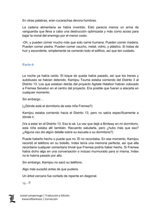 En otras palabras, eran cucarachas devora hombres. 
La cadena alimentaria se había invertido. Esto parecía menos un arma de vanguardia que lleva a cabo una destrucción optimizada y más como acoso para bajar la moral del enemigo por el menor costo. 
-Oh, y pueden comer mucho más que solo carne humana. Pueden comer madera. Pueden comer piedra. Pueden comer caucho, metal, vidrio, y plástico. Si tratas de huir y esconderte, simplemente se comerán todo el edificio, así que ten cuidado. 
Parte 6 
La noche ya había caído. El toque de queda había pasado, así que los trenes y autobuses se habían detenido. Kamijou Touma estaba corriendo del Distrito 3 al Distrito 13. Los que estaban detrás del proyecto Agitate Halation habían colocado a Fremea Seivelun en el centro del proyecto. Era posible que fueran a atacarla en cualquier momento. 
Sin embargo… 
(¿Dónde está el dormitorio de esta niña Fremea?) 
Kamijou estaba corriendo hacia el Distrito 13, pero no sabía específicamente a dónde ir. 
(Va a estar en el Distrito 13. Eso lo sé. La vez que dejé a Birdway en mi dormitorio, esta niña estaba allí también. Recuerdo saludarla, pero ¿hubo más que eso? ¿Alguna vez dio algún detalle sobre su escuela o su dormitorio?) 
Puede haberlo hecho o puede que no. Él no recordaba. En ese momento, Kamijou recordó el teléfono en su bolsillo. Index tenía una memoria perfecta, así que ella recordaría cualquier comentario trivial que Fremea podría haber hecho. Si Fremea había dicho algo en una conversación o incluso murmurado para sí misma, Index no lo habría pasado por alto. 
Sin embargo, Kamijou no sacó su teléfono. 
Algo más sucedió antes de que pudiera. 
Un árbol cercano fue cortado de repente en diagonal. 
-¡¡…!! Lestat Lamperouge | Traducción y Edición. 
KaiserofDarkness | Corrección 
 