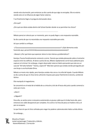 viendo esta alucinación, pero entonces se dio cuenta de que algo no encajaba. Ella no estaría viendo esto sin la influencia de algún factor externo. 
Y así finalmente llegó a la pregunta demasiado obvia. 
¿Por qué? 
¿Por qué ese idiota estaba dentro del School Garden donde no se permitían los chicos? 
-……………………………………………………………………………………………… 
Mikoto pensó en silencio por un momento, pero no pudo llegar a una respuesta razonable. 
Se dio cuenta de que no necesitaba una respuesta razonable para esto. 
Así que cambió su enfoque. 
-¡¡Túuuuuuuuuuuuuuuuuuuuuuuuuuuuuuuuuuuuuuuuuuuuuuuu!! ¡¡Qué demonios estás haciendo aquí, pervertiiiiiiiiiiiiidoooooooooooooooooooooooooooooooooo!! 
-¡Noooo! ¿¡Por qué tiene que aparecer ahora la más intensa y problemática!? 
Kamijou Touma frenéticamente comenzó a correr. Parecía que estaba planeando saltar el estrecho espacio entre los edificios. Al darse cuenta de eso, Mikoto rápidamente corrió hacia adelante para capturar al criminal. Sin embargo, ningún observador externo habría pensando que este era un caso de “Ah haha hehehe” “Vamos, espera☆” Más bien parecía que estaba siendo perseguido por una bruja o una Kuchisake-Onna. 
Mikoto se movía más rápido, pero Kamijou estaba más cerca a la orilla del tejado. Cuando Mikoto se dio cuenta de que el chico tenía suficiente impulso para pasar fácilmente la brecha, cambió de táctica. 
Ella manipuló el magnetismo. 
Se concentró en el metal de la hebilla de su cinturón y tiró de él hacia ella justo cuando comenzó a volar por el aire. 
-¡¡Nnn!! 
-¿¡Ngwah!? 
Para ella, se sentía como si estuviera sosteniendo un grueso cable que lo tiraba hacia ella, pero entonces ese cable desapareció por completo. Era como si la línea de pesca se hubiera roto y el pez se escapara. 
Lo que fuera lo que el chico utilizaba para negar los poderes sobrenaturales había surtido efecto. 
Sin embargo… Kikuslirus Project 
Lestat Lamperouge| Traducción y Edición. 
KaiserofDarkness | Corrección 
 