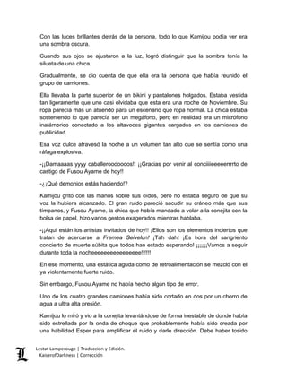Con las luces brillantes detrás de la persona, todo lo que Kamijou podía ver era una sombra oscura. 
Cuando sus ojos se ajustaron a la luz, logró distinguir que la sombra tenía la silueta de una chica. 
Gradualmente, se dio cuenta de que ella era la persona que había reunido el grupo de camiones. 
Ella llevaba la parte superior de un bikini y pantalones holgados. Estaba vestida tan ligeramente que uno casi olvidaba que esta era una noche de Noviembre. Su ropa parecía más un atuendo para un escenario que ropa normal. La chica estaba sosteniendo lo que parecía ser un megáfono, pero en realidad era un micrófono inalámbrico conectado a los altavoces gigantes cargados en los camiones de publicidad. 
Esa voz dulce atravesó la noche a un volumen tan alto que se sentía como una ráfaga explosiva. 
-¡¡Damaaaas yyyy caballerooooooos!! ¡¡Gracias por venir al conciiiieeeeerrrrto de castigo de Fusou Ayame de hoy!! 
-¿¡Qué demonios estás haciendo!? 
Kamijou gritó con las manos sobre sus oídos, pero no estaba seguro de que su voz la hubiera alcanzado. El gran ruido pareció sacudir su cráneo más que sus tímpanos, y Fusou Ayame, la chica que había mandado a volar a la conejita con la bolsa de papel, hizo varios gestos exagerados mientras hablaba. 
-¡¡Aquí están los artistas invitados de hoy!! ¡Ellos son los elementos inciertos que tratan de acercarse a Fremea Seivelun! ¡Tah dah! ¡Es hora del sangriento concierto de muerte súbita que todos han estado esperando! ¡¡¡¡¡¡Vamos a seguir durante toda la nocheeeeeeeeeeeeeeee!!!!!! 
En ese momento, una estática aguda como de retroalimentación se mezcló con el ya violentamente fuerte ruido. 
Sin embargo, Fusou Ayame no había hecho algún tipo de error. 
Uno de los cuatro grandes camiones había sido cortado en dos por un chorro de agua a ultra alta presión. 
Kamijou lo miró y vio a la conejita levantándose de forma inestable de donde había sido estrellada por la onda de choque que probablemente había sido creada por una habilidad Esper para amplificar el ruido y darle dirección. Debe haber tosido Lestat Lamperouge | Traducción y Edición. 
KaiserofDarkness | Corrección 
 