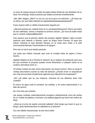 un poco de sangre porque la bolsa de papel estaba teñida de rojo alrededor de su boca. Sin embargo, todavía parecía que estaba sonriendo siniestramente. 
-¡No! ¡Me! ¡Hagas! ¡¡Reír!! La voz sin voz es la guía a la salvación. ¿¡Si dices ser un héroe, por qué estás tratando de aplastarlaaaaaaaaaaaaaaaaaaaa!? 
Fusou Ayame soltó un silbido impresionado seguido por: 
-¡¡Muchas gracias por meterte tanto en tu actuaaaaciiiiióooooon!! Ahora que todos se han calentado, vamos a empezar la primera canción. ¡¡Es hora de bailar hasta que tu corazón estaaaaalllleeeeee!! 
Casi parecía que la persona detrás del proyecto Agitate Halation había enviado asesinos para detener a Kamijou quien se dirigía hacia Fremea. Al igual que habían colocado la bola llamada Kamijou en la mesa para meter a la bola inconveniente llamada Tsuchimikado en el agujero. 
Pero eso no era lo que estaba pasando. 
Las bolas que habían chocado aquí eran la conejita bolsa de papel y Fusou Ayame. 
(Agitate Halation le da a Fremea el “atributo” de un objetivo de protección para que los que controlan el proyecto puedan enviar libremente a cualquier héroe en la ciudad a derrotarse entre sí.) 
-El artista invitado de esta noche está dando una buena lucha☆ ¡Pero yo tengo la ventaja abrumadora cuando se trata del alcance! ¿¡Puede armar un espectáculo aún más emocionante simplemente agitando esa máquiiiiiinnnnnnaaaaaaa!? 
-¡Ah! ¡¡Si sabes que es una máquina, entonces tal vez deberías tener más cuidado!! 
El chorro de agua cortó la carretera, las señales, y los autos estacionados a un lado del camino. 
No, hizo más que cortarlos. 
Las piezas cortadas sistemáticamente encajaron perfectamente como las partes de un modelo de plástico y formaron una ballesta gigante que tenía tres metros de largo. 
-¡¡Esta es el arma de asedio conocida ballesta!! ¡Solo tengo que hacer lo que no tengo! ¡¡Esto fácilmente llena mi debilidad en el alcance!! 
Con otro silbido impresionado, la otra chica habló: Lestat Lamperouge | Traducción y Edición. 
KaiserofDarkness | Corrección 
 