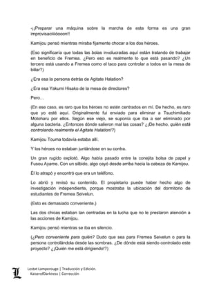 -¡¡Preparar una máquina sobre la marcha de esta forma es una gran improvisaciiiióooon!! 
Kamijou pensó mientras miraba fijamente chocar a los dos héroes. 
(Eso significaría que todas las bolas involucradas aquí están tratando de trabajar en beneficio de Fremea. ¿Pero eso es realmente lo que está pasando? ¿Un tercero está usando a Fremea como el taco para controlar a todos en la mesa de billar?) 
¿Era esa la persona detrás de Agitate Halation? 
¿Era esa Yakumi Hisako de la mesa de directores? 
Pero… 
(En ese caso, es raro que los héroes no estén centrados en mí. De hecho, es raro que yo esté aquí. Originalmente fui enviado para eliminar a Tsuchimikado Motoharu por ellos. Según ese viejo, se suponía que iba a ser eliminado por alguna bacteria. ¿Entonces dónde salieron mal las cosas? ¿¡De hecho, quién está controlando realmente el Agitate Halation!?) 
Kamijou Touma todavía estaba allí. 
Y los héroes no estaban juntándose en su contra. 
Un gran rugido explotó. Algo había pasado entre la conejita bolsa de papel y Fusou Ayame. Con un silbido, algo cayó desde arriba hacia la cabeza de Kamijou. 
Él lo atrapó y encontró que era un teléfono. 
Lo abrió y revisó su contenido. El propietario puede haber hecho algo de investigación independiente, porque mostraba la ubicación del dormitorio de estudiantes de Fremea Seivelun. 
(Esto es demasiado conveniente.) 
Las dos chicas estaban tan centradas en la lucha que no le prestaron atención a las acciones de Kamijou. 
Kamijou pensó mientras se iba en silencio. 
(¿Pero conveniente para quién? Dudo que sea para Fremea Seivelun o para la persona controlándola desde las sombras. ¿De dónde está siendo controlado este proyecto? ¿¡Quién me está dirigiendo!?) Lestat Lamperouge | Traducción y Edición. 
KaiserofDarkness | Corrección 
 