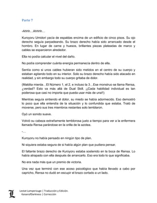 Parte 7 
-Ahhh…Ahhhh… 
Kuroyoru Umidori yacía de espaldas encima de un edificio de cinco pisos. Su ojo derecho seguía parpadeando. Su brazo derecho había sido arrancado desde el hombro. En lugar de carne y huesos, brillantes piezas plateadas de marco y cables se esparcieron alrededor. 
Ella no podía calcular el nivel del daño. 
No podía comprender cuánta energía permanecía dentro de ella. 
Sentía como si unos cables hubieran sido metidos en el centro de su cuerpo y estaban agitando todo en su interior. Solo su brazo derecho había sido atacado en realidad, y sin embargo todo su cuerpo gritaba de dolor. 
(Maldita mierda…El Número 1, el 2, e incluso la 3…Ese monstruo se llama Rensa, ¿verdad? Esto va más allá de Dual Skill. ¡¡Cada habilidad individual es tan poderosa que casi no importa que pueda usar más de una!!) 
Mientras seguía sintiendo el dolor, su miedo se había adormecido. Eso demostró lo poco que ella entendía de la situación y lo confundida que estaba. Trató de moverse, pero sus tres miembros restantes solo temblaron. 
Oyó un sonido suave. 
Volvió su cabeza extrañamente temblorosa justo a tiempo para ver a la enfermera llamada Rensa parándose en la orilla de la azotea. 
-… 
Kuroyoru no había pensado en ningún tipo de plan. 
Ni siquiera estaba segura de si había algún plan que pudiera pensar. 
El faltante brazo derecho de Kuroyoru estaba sostenido en la boca de Rensa. Lo había atrapado con ella después de arrancarlo. Eso era todo lo que significaba. 
No era nada más que un premio de victoria. 
Una vez que terminó con ese acoso psicológico que había llevado a cabo por capricho, Rensa no dudó en escupir el brazo cortado a un lado. Lestat Lamperouge | Traducción y Edición. 
KaiserofDarkness | Corrección 
 
