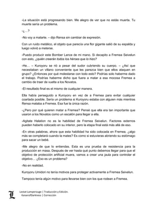 -La situación está progresando bien. Me alegro de ver que no estás muerta. Tu muerte sería un problema. 
-¿…? 
-No voy a matarte. – dijo Rensa sin cambiar de expresión. 
Con un ruido metálico, el objeto que parecía una flor gigante salió de su espalda y luego volvió a meterse. 
-Puedo producir este Bomber Lance de mi mano. Si decapito a Fremea Seivelun con esto, ¿quién creerán todos los héroes que lo hizo? 
-He… – Kuroyoru se rió a pesar del sudor cubriendo su cuerpo. – ¿Así que necesitaban un villano conveniente que les parezca bien que ellos ataquen en grupo? ¿Entonces por qué molestarse con todo esto? Podrías solo haberme dado el trabajo. Podrías haberme dicho que fuera a matar a esa mocosa Fremea a cambio de traer de vuelta a los Novatos. 
-El resultado final es el mismo de cualquier manera. 
Ella había perseguido a Kuroyoru en vez de a Fremea para evitar cualquier coartada posible. Sería un problema si Kuroyoru estaba con alguien más mientras Rensa mataba a Fremea. Esa fue la única razón. 
-¿Pero por qué quieren matar a Fremea? Pensé que ella era tan importante que usaron a los Novatos como un escalón para llegar a ella. 
-Agitate Halation no es la habilidad de Fremea Seivelun. Factores externos pueden haberlo colocado en su interior, pero la etapa final está más allá de eso. 
-En otras palabras, ahora que esta habilidad ha sido colocada en Fremea, ¿algo más se completará cuando la mates? Es como si estuvieras abriendo su estómago para sacar un bebé. 
-Me alegro de que lo entiendas. Esta es una prueba de resistencia para la producción en masa. Después de ver hasta qué punto debemos llegar para que el objetivo de protección artificial muera, vamos a crear una jaula para controlar el objetivo… ¿Eso es un problema? 
-No en realidad. 
Kuroyoru Umidori no tenía motivos para proteger activamente a Fremea Seivelun. 
Tampoco tenía algún motivo para llevarse bien con los que rodean a Fremea. Lestat Lamperouge | Traducción y Edición. 
KaiserofDarkness | Corrección 
 