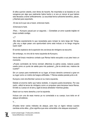 Si ellos querían odiarla, eran libres de hacerlo. No importaba si se basaba en una venganza por algo que realmente había hecho o si era un rencor al que habían sido llevados a tener artificialmente. La oscuridad tenía suficiente beneficio, placer, y libertad para soportarlo. 
-Si eso es lo que vas a hacer, entonces hazlo. 
-Entonces lo haré. 
-Pero. – Kuroyoru pausó por un segundo. – Cometiste un error cuando trajiste mi brazo cortado contigo. 
-¿? 
-Me diste exactamente lo que necesitaba para romper la nariz larga del Tengu. ¡¡No voy a dejar pasar una oportunidad como esta incluso si no tengo ninguna razón real!! 
El sonido explosivo de la aparición de una lanza de nitrógeno se escuchó. 
Sin embargo, no vino de la mano izquierda de Kuroyoru. 
Venía del brazo mecánico cortado que Rensa había escupido a sus pies hace un momento. 
-¡Puedo controlarlo de forma remota! ¡Mientras la palma exista, todavía puedo usarla como un punto de salida para mis poderes! ¿¡Se te olvidó eso, matona de cuarta!? 
Sin un cuerpo para mantenerlo en su lugar, el brazo derecho comenzó a girar en su lugar como un molino de fuegos artificiales. Y Rensa estaba parada junto a él. 
Kuroyoru creó otra Bomber Lance en su mano izquierda. 
Debido al enorme daño que había recibido, ni siquiera podía levantarse. Por esa razón, utilizó la lanza de nitrógeno como un propulsor para lanzarse hacia Rensa. Enrollo su cuerpo en el aire y agitó la lanza alrededor mientras giraba. 
Atacó con su mano derecha y con la izquierda. 
Incluso con una de esas manos ya no conectada a su cuerpo, tuvo éxito en el ataque simultáneo. 
Y… 
(Puedes tener varios métodos de ataque, pero hay un ligero retraso cuando cambias entre ellos. ¡¡Eso significa que eres vulnerable a los ataques sorpresa!!) Lestat Lamperouge | Traducción y Edición. 
KaiserofDarkness | Corrección 
 