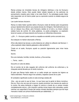 Rensa produjo de inmediato lanzas de nitrógeno idénticas a las de Kuroyoru desde ambas manos. Esto puede haber estado basado en los patrones de pensamiento creados para matar a los siete Nivel 5. Su estrategia puede haber sido responder con el mismo poder que su oponente cuando no estaba segura de qué hacer. 
Las cuatro lanzas chocaron. 
Rensa no debe haber querido darle a Kuroyoru nada de tiempo para recuperarse porque rápidamente detonó sus propias lanzas de nitrógeno. Normalmente eso no era un ataque muy eficaz, pero Kuroyoru estaba en el aire y su brazo cortado estaba fuera de control. En otras palabras, no podía protegerse. La explosión lanzó el cuerpo y el brazo derecho de Kuroyoru en diferentes direcciones. 
-¡¡Gh…!! – Kuroyoru jadeó cuando su espalda se estrelló contra concreto duro. 
Sus ataques no habían alcanzado a Rensa. 
(Pero ella detonó las lanzas a corta distancia sin utilizar la reflexión del Número 1. ¡¡Esa explosión debe haberla golpeado a ella también!!) 
Tirada en el suelo, Kuroyoru ajustó su posición ligeramente para mirar hacia Rensa. 
Sonrió. 
Era una malvada, horrible, torcida, burlona, y fina sonrisa. 
-…Tenía…razón… 
Escuchó un ruido de aleteo. 
Era el sonido de la tela rasgada del uniforme del uniforme de enfermera y la chaqueta siendo llevada por el viento nocturno. 
El pelo que Rensa había atado en un estilo simple por razones de higiene se había extendido. Parecía seguir las subidas y bajadas suaves de su piel. 
El verdadero significado oculto en este enemigo estaba allí. 
-Eso…eso es justo lo que te hace…lo que hace que la gente te llame monstruo. Eso es. Pero una vez que sé lo que es, puedo encontrar una manera de usarlo en tu contra. No estoy tentando a ciegas mi camino a través de un campo minado completamente oscuro. ¡¡Sin importar cuántas minas hayan sido colocadas, puedo caminar con seguridad a través del campo minado descalza siempre que las haya marcado a todas con pintura fosforescente por adelantado…!! Lestat Lamperouge | Traducción y Edición. 
KaiserofDarkness | Corrección 
 